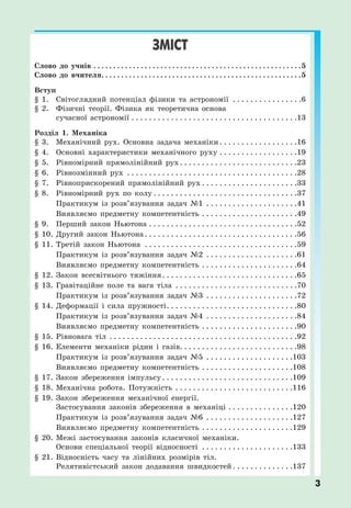 3
ЗМІСТ
Слово до учнів . . . . . . . . . . . . . . . . . . . . . . . . . . . . . . . . . . . . . . . . . . . . . . . . . . . . .5
Слово до вчителя. . . . . . . . . . . . . . . . . . . . . . . . . . . . . . . . . . . . . . . . . . . . . . . . . . .5
Вступ
§ 1. Світоглядний потенціал фізики та астрономії . . . . . . . . . . . . . . . .6
§ 2. Фізичні теорії. Фізика як теоретична основа
сучасної астрономії . . . . . . . . . . . . . . . . . . . . . . . . . . . . . . . . . . . . . .13
Розділ 1. Механіка
§ 3. Механічний рух. Основна задача механіки. . . . . . . . . . . . . . . . . .16
§ 4. Основні характеристики механічного руху . . . . . . . . . . . . . . . . . .19
§ 5. Рівномірний прямолінійний рух. . . . . . . . . . . . . . . . . . . . . . . . . . .23
§ 6. Рівнозмінний рух . . . . . . . . . . . . . . . . . . . . . . . . . . . . . . . . . . . . . . .28
§ 7. Рівноприскорений прямолінійний рух . . . . . . . . . . . . . . . . . . . . . .33
§ 8. Рівномірний рух по колу . . . . . . . . . . . . . . . . . . . . . . . . . . . . . . . . .37
Практикум із розв’язування задач №1 . . . . . . . . . . . . . . . . . . . . .41
Виявляємо предметну компетентність . . . . . . . . . . . . . . . . . . . . . .49
§ 9. Перший закон Ньютона . . . . . . . . . . . . . . . . . . . . . . . . . . . . . . . . . .52
§ 10. Другий закон Ньютона. . . . . . . . . . . . . . . . . . . . . . . . . . . . . . . . . . .56
§ 11. Третій закон Ньютона . . . . . . . . . . . . . . . . . . . . . . . . . . . . . . . . . . .59
Практикум із розв’язування задач №2 . . . . . . . . . . . . . . . . . . . . .61
Виявляємо предметну компетентність . . . . . . . . . . . . . . . . . . . . . .64
§ 12. Закон всесвітнього тяжіння. . . . . . . . . . . . . . . . . . . . . . . . . . . . . . .65
§ 13. Гравітаційне поле та вага тіла . . . . . . . . . . . . . . . . . . . . . . . . . . . .70
Практикум із розв’язування задач №3 . . . . . . . . . . . . . . . . . . . . .72
§ 14. Деформації і сила пружності. . . . . . . . . . . . . . . . . . . . . . . . . . . . . .80
Практикум із розв’язування задач №4 . . . . . . . . . . . . . . . . . . . . .84
Виявляємо предметну компетентність . . . . . . . . . . . . . . . . . . . . . .90
§ 15. Рівновага тіл . . . . . . . . . . . . . . . . . . . . . . . . . . . . . . . . . . . . . . . . . . .92
§ 16. Елементи механіки рідин і газів. . . . . . . . . . . . . . . . . . . . . . . . . . .98
Практикум із розв’язування задач №5 . . . . . . . . . . . . . . . . . . . .103
Виявляємо предметну компетентність . . . . . . . . . . . . . . . . . . . . .108
§ 17. Закон збереження імпульсу . . . . . . . . . . . . . . . . . . . . . . . . . . . . . .109
§ 18. Механічна робота. Потужність . . . . . . . . . . . . . . . . . . . . . . . . . . .116
§ 19. Закон збереження механічної енергії.
Застосування законів збереження в механіці . . . . . . . . . . . . . . .120
Практикум із розв’язування задач №6 . . . . . . . . . . . . . . . . . . . .127
Виявляємо предметну компетентність . . . . . . . . . . . . . . . . . . . . .129
§ 20. Межі застосування законів класичної механіки.
Основи спеціальної теорії відносності . . . . . . . . . . . . . . . . . . . . .133
§ 21. Відносність часу та лінійних розмірів тіл.
Релятивістський закон додавання швидкостей . . . . . . . . . . . . . .137
 