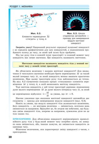 РОЗДІЛ 1. МЕХАНІКА
30
Зверніть увагу! Одержаний результат середньої шляхової швидкості
є не середнім арифметичним для цих швидкостей, а відношенням про-
йденого шляху до часу, за який цей шлях було пройдено.
Під час руху тіла в кожній точці траєкторії і в кожний момент часу
швидкість має певне значення. Цю швидкість називають миттєвою.
Миттєвою швидкістю називають швидкість тіла у певний мо-
мент часу у певній точці траєкторії.
Як обчислити величину і напрям миттєвої швидкості? Для визна-
чення її чисельного значення необхідно брати переміщення s∆ за такий
малий інтервал часу ∆t, за який швидкість можна вважати практично
незмінною. При цьому траєкторія руху тіла наближається до точки.
На мал. 6.2 схематично показано процес «стягування» елементів пере-
міщення s∆ у точку А, в якій визначають миттєву швидкість.
Тоді миттєва швидкість у цій точці траєкторії дорівнює відношенню
дуже малого переміщення s∆ до дуже малого інтервалу часу ∆t, за який
це переміщення відбулося:
s
t
∆
υ =
∆
за умови, що ∆t → 0.
Наочне уявлення про значення миттєвої швидкості автомобіля дає
спідометр — прилад для вимірювання модуля швидкості (мал. 6.3).
Навіть за умови, що модуль швидкості тіла залишається незмінним,
його швидкість — як векторна величина — змінюється, оскільки вона
змінюється за напрямом. Врахуйте це, бо згодом ми побачимо, що будь-
яка зміна швидкості тіла, зокрема за напрямом, зумовлена дією на це
тіло інших тіл.
ПРИСКОРЕННЯ. Для обчислення швидкості нерівномірного прямолі-
нійного руху тіла у будь-який момент часу потрібно знати, як швид-
ко вона змінюється, або, інакше кажучи, як змінюється швидкість за
одиницю часу.
Фізичною величиною, яка характеризує зміну швидкості з часом, є
прискорення.
Òðàºêòîð³ÿ
Мал. 6.2.
Елементи переміщення s∆
«стягують» у точку А
Мал. 6.3. Шкала
спідометра автомобіля —
приладу для вимірювання
модуля миттєвої
швидкості
 