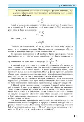 § 6. Рівнозмінний рух
31
Прискоренням називається векторна фізична величина, що
дорівнює відношенню зміни швидкості до інтервалу часу, за який
ця зміна відбулася.
a
t
∆υ
=
∆
.
Нехай у загальному випадку руху тіла в момент часу t0 воно рухало-
ся зі швидкістю 0υ , а в момент t — зі швидкістю υ . Тоді прискорення
руху тіла a буде дорівнювати:
0
0
a
t t
υ − υ
=
−
.
Або, коли t0 = 0:
0
a
t
υ − υ
= .
Оскільки зміна швидкості ∆υ — величина векторна, тому і приско-
рення a — величина векторна. Напрям вектора прискорення збігати-
меться з напрямом вектора різниці швидкостей ∆υ .
За одиницю прискорення в СІ прийнято брати прискорення такого
рівнозмінного руху, під час якого швидкість руху тіла за кожну секун-
ду змінюється на один метр за секунду: [ ] 2
1
1
1
м
мс
с с
a = = .
У процесі руху швидкість тіла може збільшуватися або зменшува-
тися. Відповідно, рівнозмінний рух може бути рівноприскореним, ко-
ли швидкість тіла з часом зростає, а також рівносповільненим, коли
швидкість тіла з часом зменшується. Проте у фізиці прийнято називати
обидва рухи рівноприскореними (при цьому розуміють, що рівносповіль-
нений рух — це теж рух із прискоренням, але від’ємним).
Наприклад, коли автомобіль набирає швидкість, його прискорення
спрямоване у той самий бік, що й вектор швидкості, а коли він гальмує,
то його прискорення спрямоване протилежно до напряму швидкості.
У фізиці термін «прискорення» стосується будь-якої зміни швидко-
сті, зокрема, й тоді, коли швидкість змінюється тільки за напрямом.
Тому з прискоренням рухається не тільки автомобіль, який розганя-
ється або гальмує, а й автомобіль, який рухається по колу зі сталою
за модулем швидкістю. Швидкість автомобіля змінюється за напрямом,
а його прискорення спрямоване перпендикулярно до швидкості — по
радіусу до центра кола.
Для вимірювання прискорення використовують спеціальні прилади —
акселерометри різної конструкції. У природі та техніці тіла рухаються з
різними прискореннями. Наприклад, прискорення електропоїзду становить
0,6 м/с2
, вільного падіння тіла — 9,8 м/с2
, ракети під час запуску супут-
ника — 60 м/с2
, кулі у стволі автомата — 800 м/с2
.
 
