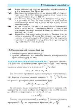 § 7. Рівноприскорений прямолінійний рух
33
6(с). З яким прискоренням рухається автомобіль, якщо його швидкість
за 1 хв змінилася з 9 до 54 км/год?
7(д). Літак торкається посадочної смуги при швидкості 60 м/с і зупиня-
ється, через 1,8 км. Чому дорівнює швидкість літака у момент, коли
він перемістився по смузі на 550 м?
8(д). Куля пробиває дошку товщиною 2 см. Швидкість кулі до влучан-
ня в дошку 500 м/с і 100 м/с після вильоту з неї. Чому дорівнює
прискорення кулі та час руху в дошці? Рух кулі в дошці вважати
рівносповільненим.
9(в). Відстань між двома станціями поїзд пройшов із середньою швид-
кістю 72 км/год. Розгін і гальмування тривали 4 хв, а решту часу
потяг рухався рівномірно зі швидкістю 80 км/год. Визначте час рів-
номірного руху поїзда?
10(в). Велосипедист їхав з одного міста до другого. Половину шляху він
проїхав зі швидкістю 12 км/год. Далі половину часу руху, що за-
лишився, він їхав зі швидкістю 6 км/год, а потім до кінця шляху
йшов пішки зі швидкістю 4 км/год. Визначте середню швидкість
руху велосипедиста на всьому шляху.
§ 7. Рівноприскорений прямолінійний рух
Рівноприскорений прямолінійний рух
Графіки залежності кінематичних величин рівноприскореного
прямолінійного руху від часу
РІВНОПРИСКОРЕНИЙ ПРЯМОЛІНІЙНИЙ РУХ. Прикладом рівнозмін-
ного руху тіла є рівноприскорений прямолінійний рух. Його миттєву
швидкість можна визначити з формули
υ − υ
= 0
a
t
, тобто:
0 аtυ = υ + , або 0xx xa tυ = υ + .
Для обчислення переміщення підставимо вираз для миттєвої швидко-
сті у формулу обчислення середньої швидкості 0
2
cs t t
υ + υ
= υ = . Отрима-
ємо рівняння рівноприскореного прямолінійного руху:
2
0 0
0
2 2
at at
s t s t
υ + υ +
= ⇒ = υ + .
Ви вже знаєте, що для виконання обчислень векторні рівняння треба
записувати у проекціях на обрані осі. У проекціях на вісь OX рівняння
для обчислення переміщення матиме такий вигляд:
2
0
2
x
x x
a t
s t= υ + .
За умови, коли початкова швидкість v0 дорівнює 0, рівняння переміщення
спрощується:
2
2
at
s = , або в проекціях на обрану вісь OX:
2
2
x
x
a t
s = .
 