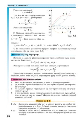 РОЗДІЛ 1. МЕХАНІКА
36
Рівняння швидкості:
4 6 1,67tυ = − + .
Тіло 5 за 6 с змінює свою швидкість
від 2 м/с до –4 м/с. Прискорення:
− −
= = −5 2
4 2
1
6
м м
мс с
с с
a .
Рівняння швидкості:
5 2 tυ = − .
2) Рівняння проекції переміщення
у загальному випадку має вигляд
= υ +
2
2
x
x x
a t
s t . Для кожного тіла від-
повідно:
1
2
6 0,5xs t t= − ; sx2
= 4t; 3
2
0,5xs t= ; 4
2
6 0,83xs t t= − + ; 5
2
2 0,5xs t t= − .
3) За визначеними рівняннями будуємо графіки залежності проекції
переміщення тіл від часу (мал. 7.6).
! Головне в цьому параграфі
Миттєва швидкість рівноприскореного прямолінійного руху визна-
чається за формулою:
0 аtυ = υ + або 0xx xa tυ = υ + .
Рівноприскорений прямолінійний рух описується рівнянням:
= υ +
2
0
2
at
s t або
2
0
2
x
x x
a t
s t= υ + .
Графіками залежності проекції переміщення та координати від часу є
параболи, гілки яких згідно з параметрами руху мають різний вигляд.
? Запитання для самоперевірки
1. Який рух називають рівномірним, а який — рівноприскореним?
2. Як залежить проекція швидкості від часу прямолінійного рівноприско-
реного руху?
3. Як залежить проекція переміщення від часу прямолінійного рівноприс-
кореного руху?
4. У яких випадках графік проекції швидкості рівнозмінного руху здійма-
ється вгору, а в яких він спадає? Що означає перетин графіком проекції
швидкості осі часу?
Вправа до § 7
1 (с). Залежність швидкості від часу у момент розгону автомобіля за-
дано рівнянням: υ = 0,8t. Побудуйте графік швидкості і визначте
швидкість наприкінці п’ятої секунди.
2 (д). Швидкість потяга за 20 с зменшилася з 72 до 54 км/год. Запишіть
формулу залежності швидкості від часу і побудуйте графік цієї за-
лежності.
Мал. 7.6
 