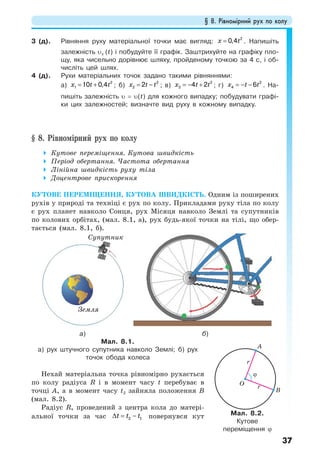 § 8. Рівномірний рух по колу
37
3 (д). Рівняння руху матеріальної точки має вигляд:
2
0,4x t= . Напишіть
залежність υх (t) і побудуйте її графік. Заштрихуйте на графіку пло-
щу, яка чисельно дорівнює шляху, пройденому точкою за 4 с, і об-
числіть цей шлях.
4 (д). Рухи матеріальних точок задано такими рівняннями:
а)
2
1 10 0,4x t t= + ; б)
2
2 2x t t= − ; в)
2
3 4 2x t t= − + ; г)
2
4 6x t t= − − . На-
пишіть залежність υ = υ(t) для кожного випадку; побудувати графі-
ки цих залежностей; визначте вид руху в кожному випадку.
§ 8. Рівномірний рух по колу
Кутове переміщення. Кутова швидкість
Період обертання. Частота обертання
Лінійна швидкість руху тіла
Доцентрове прискорення
КУТОВЕ ПЕРЕМІЩЕННЯ, КУТОВА ШВИДКІСТЬ. Одним із поширених
рухів у природі та техніці є рух по колу. Прикладами руху тіла по колу
є рух планет навколо Сонця, рух Місяця навколо Землі та супутників
по колових орбітах, (мал. 8.1, а), рух будь-якої точки на тілі, що обер-
тається (мал. 8.1, б).
а) б)
Мал. 8.1.
а) рух штучного супутника навколо Землі; б) рух
точок обода колеса
Нехай матеріальна точка рівномірно рухається
по колу радіуса R і в момент часу t перебуває в
точці А, а в момент часу t2 зайняла положення В
(мал. 8.2).
Радіус R, проведений з центра кола до матері-
альної точки за час 2 1t t t∆ = − повернувся кут Мал. 8.2.
Кутове
переміщення ϕ
Cупутник
Земля
 