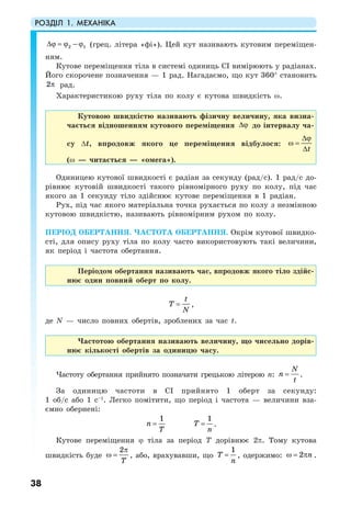 РОЗДІЛ 1. МЕХАНІКА
38
2 1∆ϕ = ϕ − ϕ (грец. літера «фі»). Цей кут називають кутовим переміщен-
ням.
Кутове переміщення тіла в системі одиниць СI вимірюють у радіанах.
Його скорочене позначення — 1 рад. Нагадаємо, що кут 360° становить
2π рад.
Характеристикою руху тіла по колу є кутова швидкість ω.
Кутовою швидкістю називають фізичну величину, яка визна-
чається відношенням кутового переміщення ∆ϕ до інтервалу ча-
су ∆t, впродовж якого це переміщення відбулося:
t
∆ϕ
ω =
∆
(ω — читається — «омега»).
Одиницею кутової швидкості є радіан за секунду (рад/с). 1 рад/с до-
рівнює кутовій швидкості такого рівномірного руху по колу, під час
якого за 1 секунду тіло здійснює кутове переміщення в 1 радіан.
Рух, під час якого матеріальна точка рухається по колу з незмінною
кутовою швидкістю, називають рівномірним рухом по колу.
ПЕРІОД ОБЕРТАННЯ. ЧАСТОТА ОБЕРТАННЯ. Окрім кутової швидко-
сті, для опису руху тіла по колу часто використовують такі величини,
як період і частота обертання.
Періодом обертання називають час, впродовж якого тіло здійс-
нює один повний оберт по колу.
t
T
N
= ,
де N — число повних обертів, зроблених за час t.
Частотою обертання називають величину, що чисельно дорів-
нює кількості обертів за одиницю часу.
Частоту обертання прийнято позначати грецькою літерою n:
N
n
t
= .
За одиницю частоти в СI прийнято 1 оберт за секунду:
1 об/с або 1 с–1
. Легко помітити, що період і частота — величини вза-
ємно обернені:
1
n
T
=
1
T
n
= .
Кутове переміщення ϕ тіла за період Т дорівнює 2π. Тому кутова
швидкість буде
2
T
π
ω = , або, врахувавши, що
1
T
n
= , одержимо: 2 nω = π .
 
