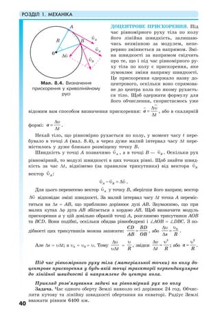 РОЗДІЛ 1. МЕХАНІКА
40
ДОЦЕНТРОВЕ ПРИСКОРЕННЯ. Під
час рівномірного руху тіла по колу
його лінійна швидкість, залишаю-
чись незмінною за модулем, непе-
рервно змінюється за напрямом. Змі-
на швидкості за напрямом свідчить
про те, що і під час рівномірного ру-
ху тіла по колу є прискорення, яке
зумовлює зміни напряму швидкості.
Це прискорення одержало назву до-
центрового, оскільки воно спрямова-
не до центра кола по якому рухаєть-
ся тіло. Щоб одержати формулу для
його обчислення, скористаємось уже
відомим вам способом визначення прискорення: a
t
∆υ
=
∆
, або в скалярній
формі: a
t
∆υ
=
∆
.
Нехай тіло, що рівномірно рухається по колу, у момент часу t пере-
бувало в точці А (мал. 8.4), а через дуже малий інтервал часу ∆t пере-
містилось у дуже близько розміщену точку В.
Швидкість у точці А позначимо Aυ , а в точці В — Bυ . Оскільки рух
рівномірний, то модулі швидкості в цих точках рівні. Щоб знайти швид-
кість за час ∆t, віднімемо (за правилом трикутника) від вектора Bυ
вектор Aυ :
υ − υ = ∆υA BB .
Для цього перенесемо вектор Aυ у точку В, зберігши його напрям; вектор
∆υ відповідає зміні швидкості. За малий інтервал часу ∆t точка А переміс-
титься на ∆s = АВ, що приблизно дорівнює дузі АВ. Зауважимо, що при
малих кутах ∆ϕ дуга АВ збігається з хордою АВ. Щоб визначити модуль
прискорення а у цій довільно обраній точці А, розглянемо трикутники АОВ
та ВСD. Вони подібні, оскільки обидва рівнобедрені і ∠АОВ = ∠DВС. З по-
дібності цих трикутників можна записати:
CD BD
AB OB
= , або 0
s R
υ∆υ
=
∆
.
Але ∆s = υ∆t; а υA = υB = υ. Тому
t
∆υ
υ∆
=
R
υ
, звідки
2
t R
∆υ υ
=
∆
; або
2
a
R
υ
= .
Під час рівномірного руху тіла (матеріальної точки) по колу до-
центрове прискорення у будь-якій точці траєкторії перпендикулярне
до лінійної швидкості й напрямлене до центра кола.
Приклад розв’язування задачі на рівномірний рух по колу
Задача. Час одного оберту Землі навколо осі дорівнює 24 год. Обчис-
лити кутову та лінійну швидкості обертання на екваторі. Радіус Землі
вважати рівним 6400 км.
Мал. 8.4. Визначення
прискорення у криволінійному
русі
Aυ
Aυ
Bυ
∆υ
R
0
A
B
 