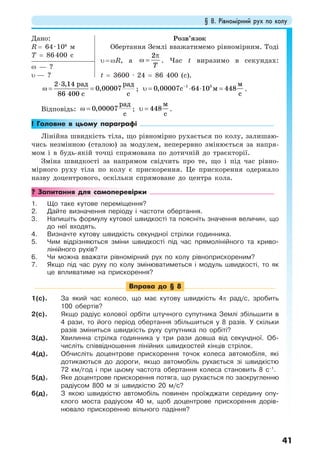 § 8. Рівномірний рух по колу
41
Дано:
R = 64·106
м
T = 86400 с
Розв’язок
Обертання Землі вважатимемо рівномірним. Тоді
υ = ωR, а
2
T
π
ω = . Час t виразимо в секундах:
t = 3600 · 24 = 86 400 (с).
ω — ?
υ — ?
⋅
ω = =
2 3,14
0,00007
86 400
рад рад
сс
;
1 5
0,00007 64 10 448
м
с м
с
−
υ = ⋅ ⋅ = .
Відповідь: 0,00007
рад
с
ω = ; 448
м
с
υ = .
! Головне в цьому параграфі
Лінійна швидкість тіла, що рівномірно рухається по колу, залишаю-
чись незмінною (сталою) за модулем, неперервно змінюється за напря-
мом і в будь-якій точці спрямована по дотичній до траєкторії.
Зміна швидкості за напрямом свідчить про те, що і під час рівно-
мірного руху тіла по колу є прискорення. Це прискорення одержало
назву доцентрового, оскільки спрямоване до центра кола.
? Запитання для самоперевірки
1. Що таке кутове переміщення?
2. Дайте визначення періоду і частоти обертання.
3. Напишіть формулу кутової швидкості та поясніть значення величин, що
до неї входять.
4. Визначте кутову швидкість секундної стрілки годинника.
5. Чим відрізняються зміни швидкості під час прямолінійного та криво-
лінійного рухів?
6. Чи можна вважати рівномірний рух по колу рівноприскореним?
7. Якщо під час руху по колу змінюватиметься і модуль швидкості, то як
це впливатиме на прискорення?
Вправа до § 8
1(с). За який час колесо, що має кутову швидкість 4π рад/с, зробить
100 обертів?
2(с). Якщо радіус колової орбіти штучного супутника Землі збільшити в
4 рази, то його період обертання збільшиться у 8 разів. У скільки
разів зміниться швидкість руху супутника по орбіті?
3(д). Хвилинна стрілка годинника у три рази довша від секундної. Об-
числіть співвідношення лінійних швидкостей кінців стрілок.
4(д). Обчисліть доцентрове прискорення точок колеса автомобіля, які
дотикаються до дороги, якщо автомобіль рухається зі швидкістю
72 км/год і при цьому частота обертання колеса становить 8 с–1
.
5(д). Яке доцентрове прискорення потяга, що рухається по заокругленню
радіусом 800 м зі швидкістю 20 м/с?
6(д). З якою швидкістю автомобіль повинен проїжджати середину опу-
клого моста радіусом 40 м, щоб доцентрове прискорення дорів-
нювало прискоренню вільного падіння?
 