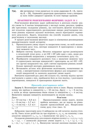 РОЗДІЛ 1. МЕХАНІКА
42
7(в). Дві матеріальні точки рухаються по колах радіусами R1 і R2, причо-
му R1 = 2R2. Порівняйте доцентрові прискорення точок у випадках:
а) коли лінійні швидкості однакові; б) коли періоди однакові.
ПРАКТИКУМ РОЗВ’ЯЗУВАННЯ ФІЗИЧНИХ ЗАДАЧ № 1
Розв’язування фізичних задач здійснюється в декілька етапів: ана-
ліз умови та її наочна інтерпретація у вигляді схеми, рисунка, графіка
або креслення; складання рівнянь, що пов’язують фізичні величини,
які кількісно характеризують досліджуване явище; розв’язування сис-
теми рівнянь відносно шуканої величини; аналіз вірогідності отрима-
ного результату. Задачі, незалежно від способу подання даних, слід
розв’язувати в загальному вигляді.
У процесі розв’язування фізичних задач із кінематики рекомендовано
використовувати такий алгоритм:
1. Проаналізувати умову задачі та накреслити схему, на якій вказати
траєкторію руху тіла, вектори швидкості й прискорення у визна-
чені моменти часу.
2. Вибрати систему відліку. Початок координат зручно розміщувати
в початковій точці руху, а осі ОX і ОY (або одну з них, якщо рух
прямолінійний) направляти у напрямку початкового руху тіл.
3. Відобразити координати рухомого тіла у визначені моменти часу
й спроектувати вектори швидкостей і прискорень на осі ОX і ОY,
які зручно направляти так, щоб з метою спрощення рівнянь якнай-
більше проекцій векторів дорівнювали нулю.
4. Встановити зв’язок між фізичними величинами, позначеними на
схемі, з використанням кінематичних формул для координат і про-
екцій швидкостей та записати додаткові умови задачі.
Вивчаючи відносний рух двох або кількох тіл, систему відліку зручно
пов’язувати з одним з них, приймаючи його за тіло відліку, і розглядати
переміщення, швидкості й прискорення відносно нього.
Приклади розв’язування задач
Задача 1. Велосипедист виїхав з одного міста в інше. Першу половину
шляху він проїхав із швидкістю υ1 = 12 км/год. Другу — υ2 = 6 км/год,
а потім до місця призначення йшов пішки із швидкістю υ3 = 4 км/год.
Визначити середню швидкість велосипедиста на всьому шляху.
Дано:
υ1 = 12 км/год = 3,3 м/с
υ2 = 6 км/год = 1,7 м/с
υ3 = 4 км/год = 1,1 м/с
Розв’язок
Проаналізувавши умову задачі, можна
зробити висновок, що це задача на рівно-
мірний прямолінійний рух. Накреслимо
схему руху тіла: (мал. 1)υ0 —?
Зобразимо траєкторію руху й вибираємо на ній початок відліку (точ-
ка О). Увесь шлях розіб’ємо на три відрізки s1, s2, s3, на кожному з них
указуємо швидкості υ1, υ2, υ3 і відзначаємо час руху t1, t2, t3.
Складаємо рівняння руху для кожного відрізка шляху: s1 = υ1t1; s2 = υ2t2;
s3 = υ3t3 — і записуємо додаткові умови задачі: s1 = s2 + s3; t2 = t3;
υс = (s1 + s2 + s3)/t1 + t2 + t3. Виписуємо числові значення відомих вели-
 