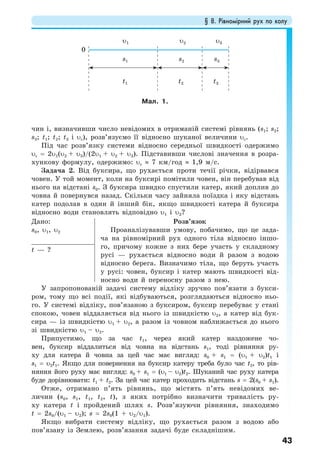 § 8. Рівномірний рух по колу
43
чин і, визначивши число невідомих в отриманій системі рівнянь (s1; s2;
s3; t1; t2; t3 і υс), розв’язуємо її відносно шуканої величини υс.
Під час розв’язку системи відносно середньої швидкості одержимо
υс = 2υ1(υ2 + υ3)/(2υ1 + υ2 + υ3). Підставивши числові значення в розра-
хункову формулу, одержимо: υс ≈ 7 км/год ≈ 1,9 м/с.
Задача 2. Від буксира, що рухається проти течії річки, відірвався
човен. У той момент, коли на буксирі помітили човен, він перебував від
нього на відстані s0. З буксира швидко спустили катер, який доплив до
човна й повернувся назад. Скільки часу зайняла поїздка і яку відстань
катер подолав в один й інший бік, якщо швидкості катера й буксира
відносно води становлять відповідно υ1 і υ2?
Дано:
s0, υ1, υ2
Розв’язок
Проаналізувавши умову, побачимо, що це зада-
ча на рівномірний рух одного тіла відносно іншо-
го, причому кожне з них бере участь у складному
русі — рухається відносно води й разом з водою
відносно берега. Визначимо тіла, що беруть участь
у русі: човен, буксир і катер мають швидкості від-
носно води й переносну разом з нею.
t — ?
У запропонованій задачі систему відліку зручно пов’язати з букси-
ром, тому що всі події, які відбуваються, розглядаються відносно ньо-
го. У системі відліку, пов’язаною з буксиром, буксир перебуває у стані
спокою, човен віддаляється від нього із швидкістю υ2, а катер від бук-
сира — із швидкістю υ1 + υ2, a разом із човном наближається до нього
зі швидкістю υ1 – υ2.
Припустимо, що за час t1, через який катер наздожене чо-
вен, буксир віддалиться від човна на відстань s1, тоді рівняння ру-
ху для катера й човна за цей час має вигляд: s0 + s1 = (υ1 + υ2)t1 і
s1 = υ2t1. Якщо для повернення на буксир катеру треба було час t2, то рів-
няння його руху має вигляд: s0 + s1 = (υ1 – υ2)t2. Шуканий час руху катера
буде дорівнювати: t1 + t2. За цей час катер проходить відстань s = 2(s0 + s1).
Отже, отримано п’ять рівнянь, що містять п’ять невідомих ве-
личин (s0, s1, t1, t2, t), з яких потрібно визначити тривалість ру-
ху катера t і пройдений шлях s. Розв’язуючи рівняння, знаходимо
t = 2s0/(υ1 – υ2); s = 2s0(1 + υ2/υ1).
Якщо вибрати систему відліку, що рухається разом з водою або
пов’язану із Землею, розв’язання задачі буде складнішим.
Мал. 1.
t1 t2 t3
0
s1 s2 s3
υ1 υ2 υ3
 
