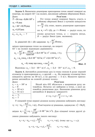 РОЗДІЛ 1. МЕХАНІКА
44
Задача 3. Визначити доцентрове прискорення точок земної поверхні на
екваторі, на широті 45° і на полюсі, викликане добовим обертанням Землі.
Дано:
4
24 8,64 10го сдТ = = ⋅
ϕ =1 0 рад
2 45 0,79 радϕ ≈°=
3 1,57радϕ ≈
Розв’язок
Усі точки земної поверхні беруть участь в
добовому обертанні Землі з кутовою швидкістю
2
Т
π
ω = (1); отже, мають доцентрове прискорен-
ня
2
аϕ = ω r (2), де cosr R= ϕ — радіус кола, по
якому рухається точка, ϕ — широта місця,
R — радіус Землі (див. малюнок).
аϕ1
, аϕ2, аϕ3
— ?
Із рівностей (1) і (2) одержимо
2
2
4
cosда R
Т
π
= ϕ ,
звідки прискорення точок на екваторі, на широті
45° і на полюсі відповідно дорівнюють:
1
2 2
2 2
2 2 8
4 43,14
3,4 10 /
8,64 10
м са R
Т
−
ϕ
π
= = ≈ ⋅ ( 1cos 1ϕ = );
2 1
2 2 2 2
2cos 3,4 10 0,7 / 2,4 10 /м с м са а − −
ϕ ϕ= ϕ ≈ ⋅ ⋅ ≈ ⋅ ;
3 30, cos cos 0
2
тому щоаϕ
π
= ϕ = = .
Відповідь: аϕ1
= 3,4 · 10–2
м/с2
, аϕ2
= 2,4 · 10–2
м/с2
, аϕ3
= 0.
Задача 4. Автомобіль розпочинає рух із стану спокою й долає перший
кілометр із прискоренням а1, а другий — а2. На першому кілометрі його
швидкість зростає на 10 м/с, а на другому — 5 м/с. Визначте приско-
рення автомобіля на кожній ділянці шляху.
Дано:
s1 = s2 = 103
м
υ0 = 0
υ1 = 10 м/с
υ2 = 15 м/с
Розв’язок
Нехай вісь OX збігається з напрямком руху ав-
томобіля. Початок осі виберемо в точці, з якої ав-
томобіль розпочинає рух. Запишемо рівняння руху
автомобіля й формулу швидкості:
= + υ + υ = υ +
2
0 0 0; .
2
at
x x t atа1 — ?;
а2 — ?
У кінцевій точці першої ділянки шляху рівняння набувають вигляду:
= = υ =
2
1 1
1 1 01 1 1 1– ; .
2
a t
s x x a t Розв’язуючи ці рівняння, одержуємо υ =2
1 1 1,2a S
звідки
−
= = = ⋅
⋅
υ2 2
2 21
1 1 3
1
10
; 5 10 ( / )
2 2 10
м сa a
s
. Для кінцевої точки другої ді-
лянки рівняння набувають такого вигляду:
= = υ + υ = υ +
2
2 2
2 2 02 1 2 2 1 2 2– ;
2
a t
s x x t a t (тому що υ02 = υ1);
= = υ + υ = υ +
2
2 2
2 2 02 1 2 2 1 2 2– ; .
2
a t
s x x t a t
Мал. 2
R
r
ϕ
ϕ
 