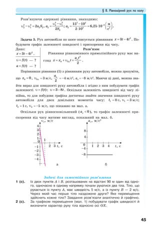 § 8. Рівномірний рух по колу
45
Розв’язуючи одержані рівняння, знаходимо:
−υ υ
υ υ = = = = ⋅
⋅
⎛ ⎞
⎜ ⎟⎝ ⎠
2 2 2 2
2 2 22 1
2 1 2 2 2 2 3 2
2
– 15 –10
– 2 , ; 6,25 10 .
2 2 10
м
с
a S a a
S
Задача 5. Рух автомобіля по шосе описується рівнянням
2
3 4x t t= − . По-
будувати графік залежності швидкості і прискорення від часу.
Дано:
2
3 4x t t= − .
Розв’язок
Рівняння рівнозмінного прямолінійного руху має ви-
гляд
2
0 0
2
x
x
a t
x x t= + υ + .( )f tυ = — ?
( )a f t= — ?
Порівнявши рівняння (1) з рівнянням руху автомобіля, можна зрозуміти,
що 0 0x = , 0xυ = 3 м/с,
2
xa
= –4 м/с2
, ах = –8 м/с2
. Маючи ці дані, можна зна-
йти вираз для швидкості руху автомобіля і згідно з ним побудувати графік
залежності ( )f tυ = : 3 8tυ = − . Оскільки залежність швидкості від часу лі-
нійна, то для побудови графіка достатньо знайти значення швидкості руху
автомобіля для двох довільних моментів часу: 1t = 0 с, 1υ = 3 м/с;
2t = 1 с, 2υ = –5 м/с, що показано на мал. а.
Оскільки рух рівносповільнений ( 0xa < ), то графік залежності при-
скорення від часу матиме вигляд, показаний на мал. б.
Задачі для самостійного розв’язання
1 (с). Із двох пунктів А і В, розташованих на відстані 90 м один від одно-
го, одночасно в одному напрямку почали рухатися два тіла. Тіло, що
рухається із пункту А, має швидкість 5 м/с, а із пункту В — 2 м/с.
Через який час перше тіло наздожене друге? Яке переміщення
здійснить кожне тіло? Завдання розв’язати аналітично й графічно.
2 (с). За графіком переміщення (мал. 1) побудувати графік швидкості й
визначити характер руху тіла відносно осі OX.
ба
υх, м/c
t, c t, c2 21
11
–1
–2
–4
–3 –8
–4
0
0
2
4
3 8
4
3 3 4
ах, м/c2
 