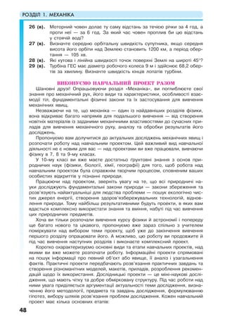 РОЗДІЛ 1. МЕХАНІКА
48
26 (в). Моторний човен долає ту саму відстань за течією річки за 4 год, а
проти неї — за 6 год. За який час човен проплив би цю відстань
у стоячій воді?
27 (в). Визначте середню орбітальну швидкість супутника, якщо середня
висота його орбіти над Землею становить 1200 км, а період обер-
тання — 105 хв.
28 (в). Які кутова і лінійна швидкості точок поверхні Землі на широті 45°?
29 (в). Турбіна ГЕС має діаметр робочого колеса 9 м і здійснює 68,2 обер-
тів за хвилину. Визначте швидкість кінців лопатів турбіни.
ВИКОНУЄМО НАВЧАЛЬНИЙ ПРОЕКТ РАЗОМ
Шановні друзі! Опрацьовуючи розділ «Механіка», ви поглиблюєте свої
знання про механічний рух, його види та характеристики, особливості взає-
модії тіл, фундаментальні фізичні закони та їх застосування для вивчення
механічних явищ.
Незважаючи на те, що механіка — один із найдавніших розділів фізики,
вона відкриває багато напрямів для подальшого вивчення — від створення
новітніх матеріалів із заданими механічними властивостями до сучасних при-
ладів для вивчення механічного руху, аналізу та обробки результатів його
досліджень.
Пропонуємо вам долучитися до актуальних досліджень механічних явищ і
розпочати роботу над навчальним проектом. Цей важливий вид навчальної
діяльності не є новим для вас — над проектами ви вже працювали, вивчаючи
фізику в 7, 8 та 9-му класах.
У 10-му класі ви вже маєте достатньо ґрунтовні знання з основ при-
родничих наук (фізики, біології, хімії, географії) для того, щоб робота над
навчальним проектом була справжнім творчим процесом, сповненим ваших
особистих відкриттів у пізнанні природи.
Працюючи над проектом, зверніть увагу на те, що всі природничі на-
уки досліджують фундаментальні закони природи — закони збереження та
розв’язують найактуальніші для людства проблеми — пошук екологічно чис-
тих джерел енергії, створення здоров’язбережувальних технологій, віднов-
лення природи. Тому найбільш результативними будуть проекти, в яких вам
вдасться комплексно використати знання та вміння, набуті під час вивчення
цих природничих предметів.
Хоча ви тільки розпочали вивчення курсу фізики й астрономії і попереду
ще багато нового та цікавого, пропонуємо вже зараз спільно з учителем
поміркувати над вибором теми проекту, щоб уже до закінчення вивчення
першого розділу опрацювати його. А можливо, цю роботу ви продовжите й
під час вивчення наступних розділів і виконаєте комплексний проект.
Коротко охарактеризуємо основні види та етапи навчальних проектів, над
якими ви вже можете розпочати роботу. Інформаційні проекти спрямовані
на пошук інформації про певний об’єкт або явище, її аналіз і узагальнення
фактів. Практичні проекти передбачають розв’язання практичних завдань та
створення різноманітних моделей, макетів, приладів, розроблення рекомен-
дацій щодо їх використання. Дослідницькі проекти — це міні-наукові дослі-
дження, що мають чітку та добре обмірковану структуру. Під час роботи над
ними увага приділяється аргументації актуальності теми дослідження, визна-
ченню його методології, предмета та завдань дослідження, формулюванню
гіпотез, вибору шляхів розв’язання проблем дослідження. Кожен навчальний
проект має кілька основних етапів:
 