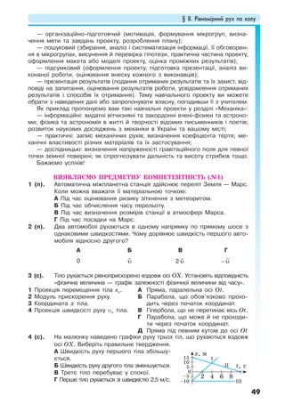 § 8. Рівномірний рух по колу
49
— організаційно-підготовчий (мотивація, формування мікрогруп, визна-
чення мети та завдань проекту, розроблення плану);
— пошуковий (збирання, аналіз і систематизація інформації, її обговорен-
ня в мікрогрупах, висунення й перевірка гіпотези, практична частина проекту,
оформлення макета або моделі проекту, оцінка проміжних результатів);
— підсумковий (оформлення проекту, підготовка презентації, аналіз ви-
конаної роботи, оцінювання внеску кожного з виконавців);
— презентація результатів (подання отриманих результатів та їх захист, від-
повіді на запитання, оцінювання результатів роботи, усвідомлення отриманих
результатів і способів їх отримання). Тему навчального проекту ви можете
обрати з наведених далі або запропонувати власну, погодивши її з учителем.
Як приклад пропонуємо вам такі навчальні проекти у розділі «Механіка»:
— інформаційні: видатні вітчизняні та закордонні вчені-фізики та астроно-
ми; фізика та астрономія в житті й творчості відомих письменників і поетів;
розвиток наукових досліджень з механіки в Україні та вашому місті;
— практичні: запис механічних рухів; визначення коефіцієнта тертя; ме-
ханічні властивості різних матеріалів та їх застосування;
— дослідницькі: визначення напруженості гравітаційного поля для певної
точки земної поверхні; як спрогнозувати дальність та висоту стрибків тощо.
Бажаємо успіхів!
ВИЯВЛЯЄМО ПРЕДМЕТНУ КОМПЕТЕНТНІСТЬ (№1)
1 (п). Автоматична міжпланетна станція здійснює переліт Земля — Марс.
Коли можна вважати її матеріальною точкою:
А Під час оцінювання ризику зіткнення з метеоритом.
Б Під час обчислення часу перельоту.
В Під час визначення розмірів станції в атмосфері Марса.
Г Під час посадки на Марс.
2 (п). Два автомобілі рухаються в одному напрямку по прямому шосе з
однаковими швидкостями. Чому дорівнює швидкість першого авто-
мобіля відносно другого?
А Б В Г
0 υ 2 υ − υ
3 (с). Тіло рухається рівноприскорено вздовж осі OХ. Установіть відповідність
«фізична величина — графік залежності фізичної величини від часу».
1 Проекція переміщення тіла sх.
2 Модуль прискорення руху.
3 Координата x тіла.
4 Проекція швидкості руху υх тіла.
А Пряма, паралельна осі Ot.
Б Парабола, що обов’язково прохо-
дить через початок координат.
В Гіпербола, що не перетинає вісь Ot.
Г Парабола, що може й не проходи-
ти через початок координат.
Д Пряма під певним кутом до осі Ot
4 (с). На малюнку наведено графіки руху трьох тіл, що рухаються вздовж
осі ОX. Виберіть правильне твердження.
А Швидкість руху першого тіла збільшу-
ється.
Б Швидкість руху другого тіла зменшується.
В Третє тіло перебуває у спокої.
Г Перше тіло рухається зі швидкістю 2,5 м/с.
t, c
x, м
0
2
5
–5
–10
10
15 І
ІІ
ІІІ
4 6 8
 