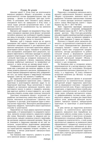 Слово до учнів
Шановні друзі! У 10-му класі ви розпочинаєте
вивчення предмета «Фізика і астрономія», в якому
висвітлюються основи фундаментальних наук про
природу — фізики та астрономії. Цей курс погли-
блює та розширює зміст базового курсу фізики,
опанування якого ви завершили в 9-му класі, а
також подає цілісний астрономічний зміст, з еле-
ментами якого ви ознайомилися під час вивчення
природознавства.
Вивчаючи цей предмет, ви продовжите більш ґрун-
товне опанування наукових основ фізики і астрономії,
поглибите уявлення про особливості перебігу природ-
них явищ та процесів, а також методів їх дослідження,
використання в побуті, техніці та технологіях.
Важливо, щоб у старших класах ви не просто
розширили свої знання з фізики та астрономії, а й
навчилися використовувати їх для вирішення різно-
манітних навчальних та життєвих практичних завдань:
розв’язувати фізичні задачі, планувати та реалізову-
вати експеримент, аналізувати його результати, оці-
нювати ефективність побутових приладів та запрова-
джувати енергоощадні технології. Все це сприятиме
і успішній підготовці до складання зовнішнього не-
залежного оцінювання з фізики, свідомому вибору
напряму майбутньої навчальної та професійної ді-
яльності, а також вступу до закладу вищої освіти.
Сподіваємося, що пропонований підручник допо-
може вам у виконанні цих нелегких завдань та спри-
ятиме розвитку фізичного мислення, формуванню су-
часної науково-природничої картини світу, усвідомлен-
ню того, що кожна людина є невід’ємною частинкою
природи і саме від нас залежить її майбутнє.
До підручника включено різноманітні творчі за-
вдання на формування практичних умінь і навичок,
практикум із розв’язування фізичних задач та ла-
бораторний практикум. Якщо наполегливо й творчо
підійдете до виконання навчальних проектів, вико-
ристовуючи знання та вміння з предмета, можливо,
вам вдасться зробити й власні відкриття, що в май-
бутньому утворять основу нових сучасних технологій.
Грунтовне опанування фізики і астрономії пе-
редбачає систематичну самостійну роботу з мате-
ріалом, виконання астрономічних і фізичних спо-
стережень та дослідів, розв’язування задач із вико-
ристанням підручника. Виконуючи рекомендовані в
підручнику завдання, пропонуйте власні оригінальні
способи їх розв’язання.
Намагайтеся не тільки уважно прочитати матеріал
параграфів, а й проаналізувати та усвідомити прочи-
тане, записати основні моменти, накреслити графіки
або схеми. Виконуйте вправи та завдання для са-
моконтролю, вміщені наприкінці кожного параграфа.
Це допоможе закріпити вивчений матеріал. Якщо ви
не знаходите в підручнику відповіді на всі свої за-
питання, скористайтеся додатковими джерелами,
наприклад пошуковими системами, але пам’ятайте,
що користуватися мережею Інтернет потрібно, на-
самперед, з метою розв’язання навчально-пізна-
вальних завдань.
Тож бажаємо вам творчого, цікавого та успіш-
ного вивчення фізики і астрономії.
Автори
Слово до вчителя
Підручник є складовою навчально-мето-
дичного забезпечення базового предмету
«Фізика і астрономія», вивчення якого пе-
редбачено Типовими навчальними планами
10–11 класів закладів загальної середньої
освіти (наказ Міністерства освіти і науки
України від 24.11. 2017 №1541).
Зміст підручника відповідає навчальній
програмі з фізики і астрономії, затвердженій
МОН України (наказ від 24.11. 2017 р. №1539,
режим доступу: http://mon.gov.ua/activity/
education/zagalna-serednya/navchalni-programy.
html), згідно з якою на вивчення предмета в
10-му класі відведено 3 години на тиждень.
Оскільки в старшій школі засвоєння фі-
зичного і астрономічного компонентів освіт-
ньої галузі «Природознавство» Державного
стандарту базової і повної загальної се-
редньої освіти має споріднений предмет
навчання, методи дослідження та робить
спільний внесок у формування наукової
картини світу, ці два компоненти об’єднано
в єдиний навчальний предмет «Фізика і
астрономія» зі збереженням своєрідності
кожного з цих складників.
На базовому рівні ці складники можуть
реалізовуватися як у вигляді відносно само-
стійних модулів, так і інтегровано. Основний
астрономічний компонент віднесено до 11-го
класу, а в підручнику 10 класу елементи
астрономії включено до «Вступу» та розді-
лу «Механіка».
Оскільки навчання фізики й астрономії
здійснюється на компетентнісних засадах,
методичний апарат підручника орієнтова-
ний на формування ключових і предметної
компетентностей учнів. Згідно з авторською
концепцією, у підручнику втілено спробу реа-
лізувати компетентнісний та особистісний
підхід через побудову методичного апара-
ту, диференційовану систему вправ, різно-
манітність завдань та вправ для самостійної
роботи учнів, домашній фізичний експе-
римент, навчальні проекти, лабораторний
практикум та практикум із розв’язування
задач.
З цією метою до підручника включено
практико- та компетентнісно орієнтовані
завдання, вирішення яких передбачає ви-
користання набутих учнями знань та умінь із
фізики і астрономії в практичних ситуаціях.
Виокремлено спеціальну рубрику «Виявляє-
мо предметну компетентність», в якій учням
пропонуються завдання на виявлення рівня
сформованості предметної компетентності
у формі, максимально наближеній до фор-
мату зовнішнього незалежного оцінювання.
Сподіваємося, пропонований підручник
стане вам у пригоді для успішного вивчення
фізики і астрономії.
Автори
 