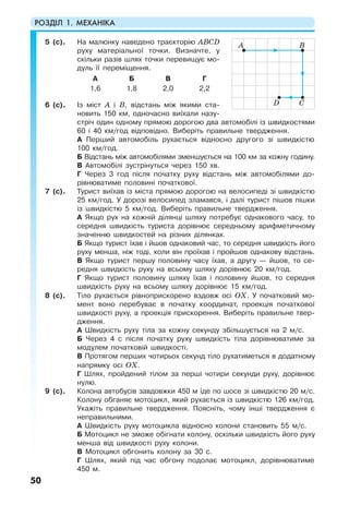 РОЗДІЛ 1. МЕХАНІКА
50
5 (с). На малюнку наведено траєкторію ABCD
руху матеріальної точки. Визначте, у
скільки разів шлях точки перевищує мо-
дуль її переміщення.
А Б В Г
1,6 1,8 2,0 2,2
6 (с). Із міст А і В, відстань між якими ста-
новить 150 км, одночасно виїхали назу-
стріч один одному прямою дорогою два автомобілі із швидкостями
60 і 40 км/год відповідно. Виберіть правильне твердження.
A Перший автомобіль рухається відносно другого зі швидкістю
100 км/год.
Б Відстань між автомобілями зменшується на 100 км за кожну годину.
В Автомобілі зустрінуться через 150 хв.
Г Через 3 год після початку руху відстань між автомобілями до-
рівнюватиме половині початкової.
7 (с). Турист виїхав із міста прямою дорогою на велосипеді зі швидкістю
25 км/год. У дорозі велосипед зламався, і далі турист пішов пішки
із швидкістю 5 км/год. Виберіть правильне твердження.
А Якщо рух на кожній ділянці шляху потребує однакового часу, то
середня швидкість туриста дорівнює середньому арифметичному
значенню швидкостей на різних ділянках.
Б Якщо турист їхав і йшов однаковий час, то середня швидкість його
руху менша, ніж тоді, коли він проїхав і пройшов однакову відстань.
В Якщо турист першу половину часу їхав, а другу — йшов, то се-
редня швидкість руху на всьому шляху дорівнює 20 км/год.
Г Якщо турист половину шляху їхав і половину йшов, то середня
швидкість руху на всьому шляху дорівнює 15 км/год.
8 (с). Тіло рухається рівноприскорено вздовж осі ОХ. У початковий мо-
мент воно перебуває в початку координат, проекція початкової
швидкості руху, а проекція прискорення. Виберіть правильне твер-
дження.
А Швидкість руху тіла за кожну секунду збільшується на 2 м/с.
Б Через 4 с після початку руху швидкість тіла дорівнюватиме за
модулем початковій швидкості.
В Протягом перших чотирьох секунд тіло рухатиметься в додатному
напрямку осі ОХ.
Г Шлях, пройдений тілом за перші чотири секунди руху, дорівнює
нулю.
9 (с). Колона автобусів завдовжки 450 м їде по шосе зі швидкістю 20 м/с.
Колону обганяє мотоцикл, який рухається із швидкістю 126 км/год.
Укажіть правильне твердження. Поясніть, чому інші твердження є
неправильними.
А Швидкість руху мотоцикла відносно колони становить 55 м/с.
Б Мотоцикл не зможе обігнати колону, оскільки швидкість його руху
менша від швидкості руху колони.
В Мотоцикл обгонить колону за 30 с.
Г Шлях, який під час обгону подолає мотоцикл, дорівнюватиме
450 м.
A B
CD
 