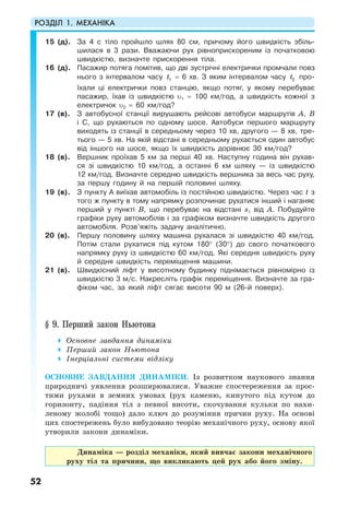 РОЗДІЛ 1. МЕХАНІКА
52
15 (д). За 4 с тіло пройшло шлях 80 см, причому його швидкість збіль-
шилася в 3 рази. Вважаючи рух рівноприскореним із початковою
швидкістю, визначте прискорення тіла.
16 (д). Пасажир потяга помітив, що дві зустрічні електрички промчали повз
нього з інтервалом часу 1t = 6 хв. З яким інтервалом часу 2t про-
їхали ці електрички повз станцію, якщо потяг, у якому перебуває
пасажир, їхав із швидкістю υ1 = 100 км/год, а швидкість кожної з
електричок υ2 = 60 км/год?
17 (в). З автобусної станції вирушають рейсові автобуси маршрутів A, B
і С, що рухаються по одному шосе. Автобуси першого маршруту
виходять із станції в середньому через 10 хв, другого — 8 хв, тре-
тього — 5 хв. На якій відстані в середньому рухається один автобус
від іншого на шосе, якщо їх швидкість дорівнює 30 км/год?
18 (в). Вершник проїхав 5 км за перші 40 хв. Наступну година він рухав-
ся зі швидкістю 10 км/год, а останні 6 км шляху — із швидкістю
12 км/год. Визначте середню швидкість вершника за весь час руху,
за першу годину й на першій половині шляху.
19 (в). З пункту А виїхав автомобіль із постійною швидкістю. Через час t з
того ж пункту в тому напрямку розпочинає рухатися інший і наганяє
перший у пункті B, що перебуває на відстані s1 від A. Побудуйте
графіки руху автомобілів і за графіком визначте швидкість другого
автомобіля. Розв’яжіть задачу аналітично.
20 (в). Першу половину шляху машина рухалася зі швидкістю 40 км/год.
Потім стали рухатися під кутом 180° (30°) до свого початкового
напрямку руху із швидкістю 60 км/год. Які середня швидкість руху
й середня швидкість переміщення машини.
21 (в). Швидкісний ліфт у висотному будинку піднімається рівномірно із
швидкістю 3 м/с. Накресліть графік переміщення. Визначте за гра-
фіком час, за який ліфт сягає висоти 90 м (26-й поверх).
§ 9. Перший закон Ньютона
Основне завдання динаміки
Перший закон Ньютона
Інерціальні системи відліку
ОСНОВНЕ ЗАВДАННЯ ДИНАМІКИ. Із розвитком наукового знання
природничі уявлення розширювалися. Уважне спостереження за прос-
тими рухами в земних умовах (рух каменю, кинутого під кутом до
горизонту, падіння тіл з певної висоти, скочування кульки по нахи-
леному жолобі тощо) дало ключ до розуміння причин руху. На основі
цих спостережень було вибудовано теорію механічного руху, основу якої
утворили закони динаміки.
Динаміка — розділ механіки, який вивчає закони механічного
руху тіл та причини, що викликають цей рух або його зміну.
 