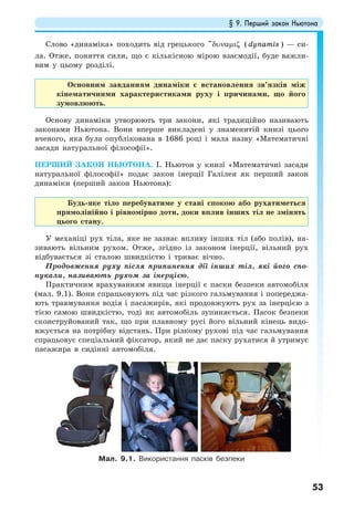 § 9. Перший закон Ньютона
53
Слово «динаміка» походить від грецького "δυναµιζ ( dynamis ) — си-
ла. Отже, поняття сили, що є кількісною мірою взаємодії, буде важли-
вим у цьому розділі.
Основним завданням динаміки є встановлення зв’язків між
кінематичними характеристиками руху і причинами, що його
зумовлюють.
Основу динаміки утворюють три закони, які традиційно називають
законами Ньютона. Вони вперше викладені у знаменитій книзі цього
вченого, яка була опублікована в 1686 році і мала назву «Математичні
засади натуральної філософії».
ПЕРШИЙ ЗАКОН НЬЮТОНА. І. Ньютон у книзі «Математичні засади
натуральної філософії» подає закон інерції Галілея як перший закон
динаміки (перший закон Ньютона):
Будь-яке тіло перебуватиме у стані спокою або рухатиметься
прямолінійно і рівномірно доти, доки вплив інших тіл не змінять
цього стану.
У механіці рух тіла, яке не зазнає впливу інших тіл (або полів), на-
зивають вільним рухом. Отже, згідно із законом інерції, вільний рух
відбувається зі сталою швидкістю і триває вічно.
Продовження руху після припинення дії інших тіл, які його спо-
нукали, називають рухом за інерцією.
Практичним врахуванням явища інерції є паски безпеки автомобіля
(мал. 9.1). Вони спрацьовують під час різкого гальмування і попереджа-
ють травмування водія і пасажирів, які продовжують рух за інерцією з
тією самою швидкістю, тоді як автомобіль зупиняється. Пасок безпеки
сконструйований так, що при плавному русі його вільний кінець видо-
вжується на потрібну відстань. При різкому рухові під час гальмування
спрацьовує спеціальний фіксатор, який не дає паску рухатися й утримує
пасажира в сидінні автомобіля.
Мал. 9.1. Використання пасків безпеки
 