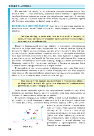 РОЗДІЛ 1. МЕХАНІКА
54
Не важливо, чи водій ти, чи пасажир, використовувати паски без-
пеки в авто — твій обов’язок, оскільки паски безпеки є ефективним
засобом безпеки дорожнього руху для запобігання смертності й травма-
тизму. Діти до 12 років повинні обов’язково сидіти в дитячому кріслі
або бустері, відповідно до їхньої ваги та віку.
ІНЕРЦІАЛЬНІ СИСТЕМИ ВІДЛІКУ. Але чи в усіх системах відліку ви-
конується закон інерції? Виявляється, ні, лише в інерціальних системах
відліку.
Системи відліку, в яких тіло, яке не взаємодіє з іншими ті-
лами, зберігає спокій або рухається прямолінійно та рівномірно,
називаються інерціальними.
Поняття інерціальної системи відліку є науковою абстракцією,
оскільки не існує абсолютно нерухомих тіл, з якими можна було б її
пов’язати. Проте досвід показує, що для рухів більшості тіл, які ото-
чують людину, інерціальною системою відліку з достатнім наближен-
ням буде система, пов’язана з Землею. Так, ваш будинок є нерухомим
у системі відліку, пов’язаній із Землею, тому наближено його можна
вважати інерціальною системою відліку. Інерціальними системами з
більшою точністю будуть системи, пов’язані з Сонцем та зорями. Вони
з давніх-давен використовуються в мореплавстві.
Будь-який рух (як і стан спокою) є відносним, тому для його опису
потрібно обрати систему відліку. Отже, стверджуючи, що тіло зберігає
стан спокою або прямолінійного рівномірного руху, варто зазначати сис-
тему відліку, відносно якої розглядається цей рух.
Будь-яка система відліку, яка перебуває в стані спокою віднос-
но інерційної системи або рухається відносно неї прямолінійно
рівномірно, також є інерціальною.
Тому можна говорити про те, що інерціальних систем відліку може
існувати як завгодно багато, проте в кожній з них тіла взаємодіють за
одними й тими самими законами динаміки.
Розглянемо інерціальну систему XOY, в якій тіло A перебуває в ста-
ні спокою, а тіло B рухається прямолінійно й рівномірно зі швидкістю
υ = const (мал. 9.2). Виберемо іншу систему відліку X′O′Y′, яка руха-
ється відносно першої з прискорен-
ням a = const . Тоді відносно системи
відліку X′O′Y′ і тіло А, і тіло В ру-
хаються прискорено, хоч на них і не
діють інші тіла (тобто відсутні сили,
що зумовлюють їхнє прискорення).
Таким чином, у системі відліку, що
рухається з прискоренням, закон
інерції не виконується.
Мал. 9.2.
 