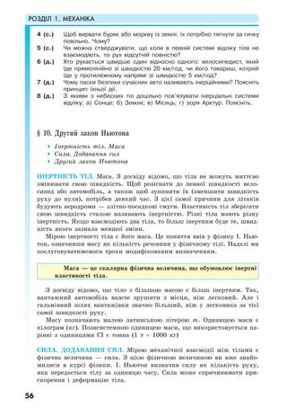 РОЗДІЛ 1. МЕХАНІКА
56
4 (с.) Щоб вирвати буряк або моркву із землі, їх потрібно тягнути за гичку
повільно. Чому?
5 (с.) Чи можна стверджувати, що коли в певній системі відліку тіла не
взаємодіють, то рух відсутній повністю?
6 (д.) Хто рухається швидше один відносно одного: велосипедист, який
їде прямолінійно зі швидкістю 20 км/год, чи його товариш, котрий
їде у протилежному напрямі зі швидкістю 5 км/год?
7 (д.) Чому паски безпеки сучасних авто називають інерційними? Поясніть
принцип їхньої дії.
8 (д.) З якими з небесних тіл доцільно пов’язувати інерціальні системи
відліку: а) Сонце; б) Земля; в) Місяць; г) зоря Арктур. Поясніть.
§ 10. Другий закон Ньютона
Інертність тіл. Маса
Сила. Додавання сил
Другий закон Ньютона
ІНЕРТНІСТЬ ТІЛ. Маса. З досвіду відомо, що тіла не можуть миттєво
змінювати свою швидкість. Щоб розігнати до певної швидкості вело-
сипед або автомобіль, а також щоб зупинити їх (зменшити швидкість
руху до нуля), потрібен деякий час. З цієї самої причини для літаків
будують аеродроми — злітно-посадкові смуги. Властивість тіл зберігати
свою швидкість сталою називають інертністю. Різні тіла мають різну
інертність. Якщо взаємодіють два тіла, то більш інертним буде те, швид-
кість якого зазнала меншої зміни.
Мірою інертності тіла є його маса. Це поняття ввів у фізику І. Нью-
тон, означивши масу як кількість речовини у фізичному тілі. Надалі ми
послуговуватимемося трохи модифікованим визначенням.
Маса — це скалярна фізична величина, що обумовлює інертні
властивості тіла.
З досвіду відомо, що тіло з більшою масою є більш інертним. Так,
вантажний автомобіль важче зрушити з місця, ніж легковий. Але і
гальмівний шлях вантажівки значно більший, ніж у легковика за тієї
самої швидкості руху.
Масу позначають малою латинською літерою m. Одиницею маси є
кілограм (кг). Позасистемною одиницею маси, що використовується на-
рівні з одиницями СІ є тонна (1 т = 1000 кг)
СИЛА. ДОДАВАННЯ СИЛ. Мірою механічної взаємодії між тілами є
фізична величина — сила. З цією фізичною величиною ви вже знайо-
милися в курсі фізики. І. Ньютон визначив силу як кількість руху,
яка передається тілу за одиницю часу. Сила може спричинювати при-
скорення і деформацію тіла.
 