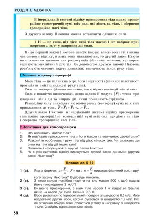 РОЗДІЛ 1. МЕХАНІКА
58
В інерціальній системі відліку прискорення тіла прямо пропо-
рційне геометричній сумі всіх сил, які діють на тіло, і обернено
пропорційне масі тіла.
З другого закону Ньютона можна встановити одиницю сили.
1 Н — це сила, під дією якої тіло масою 1 кг набуває при-
скорення 1 м/с2
у напрямку дії сили.
Якщо перший закон Ньютона описує інертні властивості тіл і визна-
чає системи відліку, в яких вони виявляються, то другий закон Ньюто-
на є основним законом для розрахунків фізичних величин, що харак-
теризують механічний рух тіл. За допомогою другого закону Ньютона
розв’язують основну задачу динаміки: визначають закон руху тіла.
! Головне в цьому параграфі
Маса тіла — це кількісна міра його інертності (фізичної властивості
протидіяти зміні швидкості руху тіла).
Сила — векторна фізична величина, що є мірою взаємодії між тілами.
Сила є повністю визначеною, якщо задано її модуль | |F , точка при-
кладання, лінія дії та напрям дії, який позначають стрілкою.
Рівнодійну силу знаходять як геометричну (векторну) суму всіх сил,
прикладених до тіла, 1 2 ... nF F F F= + + + .
Другий закон Ньютона: в інерціальній системі відліку прискорення
тіла прямо пропорційне геометричній сумі всіх сил, що діють на тіло,
і обернено пропорційне масі тіла.
? Запитання для самоперевірки
1. Що називають масою тіла?
2. Як пов’язане прискорення тіла з його масою та величиною діючої сили?
3. Розкрийте особливості руху тіла під дією кількох сил. Чи залежить дія
сили на тіло від дії інших сил?
4. Запишіть і сформулюйте другий закон Ньютона.
5. Чи в усіх системах відліку виконується другий закон динаміки (другий
закон Ньютона)?
Вправа до § 10
1 (с). Яка з формул:
F
a
m
= ; F ma= ;
F
m
a
= виражає фізичний зміст дру-
гого закону Ньютона? Відповідь поясніть.
2 (с). З якою силою потрібно подіяти на тіло масою 500 г, щоб надати
йому прискорення 2 м/с2
?
3 (с). Визначте прискорення, з яким тіло масою 1 кг падає на Землю,
якщо на нього діє сила тяжіння 9,8 Н.
4 (д). Візок рухається по горизонтальній поверхні зі швидкістю 0,5 м/с. Його
наздоганяє другий візок, котрий рухається зі швидкістю 1,5 м/с. Піс-
ля зіткнення обидва візки рухаються у тому ж напрямку зі швидкістю
1 м/с. Знайдіть відношення мас візків.
 
