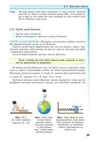 § 11. Третій закон Ньютона
59
5 (в). Під дією деякої сили візок, рухаючись зі стану спокою, пройшов
шлях 40 см. Коли ж на візок поклали вантаж 200 г, то під дією та-
кої ж сили за той самий час візок пройшов зі стану спокою шлях
20 см. Визначіть масу візка.
§ 11. Третій закон Ньютона
Третій закон Ньютона
Межі застосування третього закону Ньютона
ТРЕТІЙ ЗАКОН НЬЮТОНА. Виходячи з результатів подібних дослідів,
був сформульований третій закон Ньютона.
Ньютон третій закон сформулював так: для дії завжди є рівна і про-
тилежна протидія, тобто взаємні дії двох тіл одне на одне ріні між собою
і напрямлені протилежно.
Сучасне формулювання третього закону Ньютона:
Сили, з якими два тіла діють одне на інше, однакові за моду-
лем та протилежні за напрямом.
За третім законом Ньютона, тіла, що беруть участь у взаємодії, діють
одне на одного з однаковими силами, які мають протилежний напрям.
Натиснемо рукою на книжку із силою 1F , книжка буде протидіяти нам
із силою 2F , причому 1 2F F= − (мал. 11.1—11.5).
Значення третього закону Ньютона полягає передусім у тому, що він
відображає важливу властивість, спільну для будь-яких взаємодій: дія
Мал. 11.1.
За третім законом
Ньютона = −F F1 2
Мал. 11.2. Сила,
з якою Земля
притягує камінь,
чисельно дорівнює
та протилежна
силі, з якою камінь
притягує Землю.
Мал. 11.3. Щоб дві сили
зрівноважилися, вони мають
бути однакові за модулем,
протилежні за напрямом
і мають прикладатися до
одного тіла
 