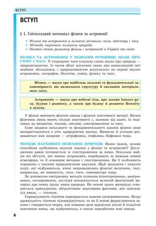 ВСТУП
6
ВСТУП
§ 1. Світоглядний потенціал фізики та астрономії
Фізика та астрономія у пізнанні речовини, поля, простору і часу
Методи наукового пізнання природи
Основні етапи розвитку фізики і астрономії в Україні та світі
ФІЗИКА ТА АСТРОНОМІЯ У ПІЗНАННІ РЕЧОВИНИ, ПОЛЯ, ПРО-
СТОРУ І ЧАСУ. У стародавні часи існувала єдина наука про природу —
природознавство. Із часом обсяг наукових знань про навколишній світ
неабияк збільшився, і природознавство розділилось на окремі науки:
астрономію, географію, біологію, хімію, фізику та інші.
Фізика — наука про найбільш загальні та фундаментальні за-
кономірності, що визначають структуру й еволюцію матеріаль-
ного світу.
Астрономія — наука про небесні тіла, про закони їхнього ру-
ху, будови і розвитку, а також про будову й розвиток Всесвіту
в цілому.
У фізиці вивчають фізичні явища і фізичні властивості матерії. Багато
фізичних явищ мають спільні властивості і, залежно від цього, їх поді-
ляють на механічні, теплові, світлові, електромагнітні та інші.
Саме завдяки загальності та фундаментальності законів фізики вони
використовуються в усіх природничих науках. Виникли й успішно роз-
виваються нові напрями — астрофізика, геофізика, біофізика тощо.
МЕТОДИ НАУКОВОГО ПІЗНАННЯ ПРИРОДИ. Яким чином, якими
способами здобувають наукові знання у фізиці та астрономії? Дослі-
дження явищ починається зі спостереження за ними. Оскільки май-
же всі об’єкти, які вивчає астрономія, перебувають за межами земної
атмосфери, то її основним методом є спостереження. Це її особливість
порівняно з іншими природничими науками. Щоб зрозуміти і описати
події, які відбуваються, вчені запроваджують фізичні величини, такі,
наприклад, як швидкість, сила, тиск, температура тощо.
За допомогою емпіричних методів пізнання (спостереження, вимірю-
вання, експерименти, досліди) накопичується великий фактичний ма-
теріал про певну групу явищ природи. На основі цього матеріалу ство-
рюється припущення, обґрунтоване науковими фактами, яке пояснює
хід явищ, — гіпотеза.
Справедливість гіпотези перевіряється новими експериментами. Якщо
правильність гіпотези підтверджується, то на її основі формулюються за-
кони і створюється теорія, яка повинна дати задовільні якісні й кількісні
пояснення явищ, що відбуваються, а також передбачати нові явища.
 