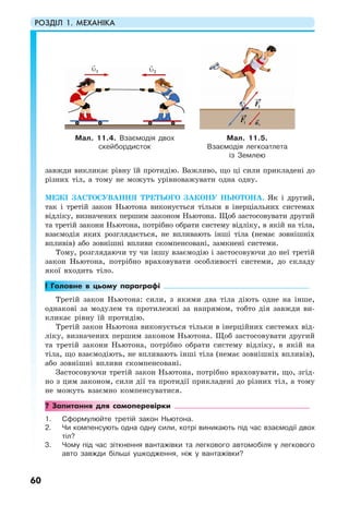 РОЗДІЛ 1. МЕХАНІКА
60
завжди викликає рівну їй протидію. Важливо, що ці сили прикладені до
різних тіл, а тому не можуть урівноважувати одна одну.
МЕЖІ ЗАСТОСУВАННЯ ТРЕТЬОГО ЗАКОНУ НЬЮТОНА. Як і другий,
так і третій закон Ньютона виконується тільки в інерціальних системах
відліку, визначених першим законом Ньютона. Щоб застосовувати другий
та третій закони Ньютона, потрібно обрати систему відліку, в якій на тіла,
взаємодія яких розглядається, не впливають інші тіла (немає зовнішніх
впливів) або зовнішні впливи скомпенсовані, замкнені системи.
Тому, розглядаючи ту чи іншу взаємодію і застосовуючи до неї третій
закон Ньютона, потрібно враховувати особливості системи, до складу
якої входить тіло.
! Головне в цьому параграфі
Третій закон Ньютона: сили, з якими два тіла діють одне на інше,
однакові за модулем та протилежні за напрямом, тобто дія завжди ви-
кликає рівну їй протидію.
Третій закон Ньютона виконується тільки в інерційних системах від-
ліку, визначених першим законом Ньютона. Щоб застосовувати другий
та третій закони Ньютона, потрібно обрати систему відліку, в якій на
тіла, що взаємодіють, не впливають інші тіла (немає зовнішніх впливів),
або зовнішні впливи скомпенсовані.
Застосовуючи третій закон Ньютона, потрібно враховувати, що, згід-
но з цим законом, сили дії та протидії прикладені до різних тіл, а тому
не можуть взаємно компенсуватися.
? Запитання для самоперевірки
1. Сформулюйте третій закон Ньютона.
2. Чи компенсують одна одну сили, котрі виникають під час взаємодії двох
тіл?
3. Чому під час зіткнення вантажівки та легкового автомобіля у легкового
авто завжди більші ушкодження, ніж у вантажівки?
Мал. 11.4. Взаємодія двох
скейбордисток
Мал. 11.5.
Взаємодія легкоатлета
із Землею
υ2υ1
 