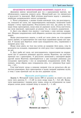 § 11. Третій закон Ньютона
61
ПРАКТИКУМ РОЗВ’ЯЗУВАННЯ ФІЗИЧНИХ ЗАДАЧ № 2
Динаміка вивчає механічний рух тіл з урахуванням причин, що
обумовлюють характер певного руху. Механічний рух тіл змінюється
в результаті їх взаємодії. Щоб успішно розв’язати задачу з динаміки,
необхідно дотримуватися такого алгоритму:
1. Чітко усвідомити, з якими тілами взаємодіє тіло, що розглядаєть-
ся, показати всі сили, які характеризують взаємодію, позначити їхній
напрям і точку прикладання. Результуюча всіх сил, що діють на тіло,
надає йому прискорення, якщо вона не дорівнює нулю. (Слід пам’ятати,
що сили взаємодії, прикладені до різних тіл, не можуть додаватися).
2. Далі слід обрати тіло відліку і пов’язану з ним систему коорди-
нат. Напрям координатних осей обирають залежно від умов конкретної
задачі.
Якщо розглядається задача, в якій всі сили діють на тіло вздовж
однієї прямої, то прискорення так само буде спрямоване вдовж цієї пря-
мої. У такому разі береться лише одна координатна вісь, спрямована в
напрямі руху тіла.
Якщо сили діють на тіло під кутом до напряму його руху, слід їх
розкласти на складові, спрямовані по лінії руху тіла і перпендикулярно
до неї.
3. Далі треба всі сили, які розглядаються, спроектувати на коорди-
натні вісі й записати рівняння другого закону Ньютона, що пов’язує
проекції сил і прискорень. У результаті записаний у векторній формі
другий закон Ньютона перетворюється у два скалярні рівняння для
складових прискорень і сил за напрямами координатних вісей. Від-
повідно, якщо обрана одна координатна вісь, то і рівняння буде одне:
max = ∑Fx.
Слід пам’ятати: якщо в певному напрямі тіло не рухається або ру-
хається рівномірно, його прискорення в цьому напрямі дорівнює нулю,
а тому і сума проекцій сил на цю вісь дорівнює нулю.
Приклади розв’язування задач
Задача 1. Моторний човен масою 500 кг рухався на північ під дією
сили тяги двигуна F1 = 2 кН та сили опору води F2 = 0,5 кН. Визна-
чити прискорення і напрям руху човна, якщо на встановлене на човні
вітрило почав діяти східний вітер із силою F3 = 1 кН.
Малюнок до задачі 1.
 