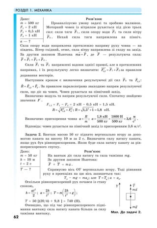 РОЗДІЛ 1. МЕХАНІКА
62
Дано:
m = 500 кг
F1 = 2 кН
F2 = 0,5 кН
F3 = 1 кН
Розв’язок
Проаналізуємо умову задачі та зробимо малюнок.
Моторний човен із вітрилом рухається під дією трьох
сил: сили тяги 1F , сили опору води 2F та сили вітру
3F . Нехай сила тяги напрямлена на північ.
а — ?
Сила опору води напрямлена протилежно напряму руху човна — на
південь. Вітер східний, отже, сила вітру напрямлена зі сходу на захід.
За другим законом Ньютона ma F= , де F — результуюча сила:
1 2 3F F F F= + + .
Сили 1F та 2F напрямлені вздовж однієї прямої, але в протилежних
напрямах, і їх результуючу легко визначити: 1 21,2F F F′ = + за правилом
додавання векторів.
Наступним кроком є визначення результуючої дії сил 3F та 1,2F :
1,2 3R F F= + . За правилом паралелограма знаходимо напрям результуючої
сили, що діє на човен. Човен рухається на північний захід.
Визначимо модуль та напрям результуючої сили. Спочатку знайдемо
значення '
F .
F1,2 = F1 – F2 = 2 кН – 0,5 кН = 1,5 кН.
2 2 2
1,2 3 ; 1,5 1 1,8R F F R= + = + = кН.
Визначимо прискорення човна
R
a
m
= ; а = = = 2
1,8 1800
3,6
500 500
кН Н м
кг кг с
.
Відповідь: човен рухається на північний захід із прискоренням 3,6 м/с2
.
Задача 2. Вантаж масою 50 кг піднято вертикально вгору за допо-
могою каната на висоту 10 м за 2 с. Визначити силу натягу каната,
якщо рух був рівноприскореним. Якою буде сила натягу канату за рів-
ноприскореного спуску.
Дано:
m = 50 кг
h = 10 м
t = 2 c
Розв’язок
На вантаж діє сила натягу та сила тяжіння mg.
За другим законом Ньютона:
F + T = ma .
Спрямуємо вісь ОY вертикально вгору. Тоді рівняння
руху в проекціях на цю вісь запишеться так:
Ty – mg = may; але yT T= ; а = ау.
T — ?
Оскільки рівноприскорений рух почався із стану
спокою,
2
2
at
h = ; 2
2h
a
t
= ; 2
2h
T m g
t
⎛ ⎞
= +⎜ ⎟⎝ ⎠
;
T = 50 [(20/4) + 9,8 ] = 740 (Н).
Очевидно, що під час рівноприскореного підні-
мання вантажу сила натягу каната більша за силу
тяжіння вантажу. Мал. До задачі 2.
T
ma
mg
Y
 