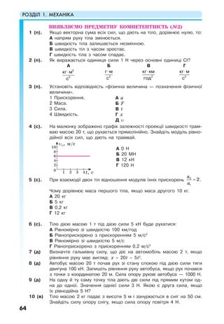 РОЗДІЛ 1. МЕХАНІКА
64
ВИЯВЛЯЄМО ПРЕДМЕТНУ КОМПЕТЕНТНІСТЬ (№2)
1 (п). Якщо векторна сума всіх сил, що діють на тіло, дорівнює нулю, то:
А напрям руху тіла змінюється.
Б швидкість тіла залишається незмінною.
В швидкість тіл з часом зростає.
Г швидкість тіла з часом спадає.
2 (п). Як виражається одиниця сили 1 Н через основні одиниці СІ?
А Б В Г
⋅ 2
2
кг м
с
⋅
2
г м
с
⋅
2
кг км
год
⋅
2
кг м
с
3 (п). Установіть відповідність «фізична величина — позначення фізичної
величини».
1 Прискорення.
2 Маса.
3 Сила.
4 Швидкість.
А а
Б F
В t
Г х
Д υ
4 (с). На малюнку зображено графік залежності проекції швидкості трам-
ваю масою 20 т, що рухається прямолінійно. Знайдіть модуль рівно-
дійної всіх сил, що діють на трамвай.
А 0 Н
Б 20 МН
В 12 кН
Г 120 Н
5 (с). При взаємодії двох тіл відношення модулів їхніх прискорень =
a
a
2
1
2.
Чому дорівнює маса першого тіла, якщо маса другого 10 кг.
А 20 кг
Б 5 кг
В 0,2 кг
Г 12 кг
6 (с). Тіло дією масою 1 т під дією сили 5 кН буде рухатися:
А Рівномірно зі швидкістю 100 км/год
Б Рівноприскорено з прискоренням 5 м/с2
В Рівномірно зі швидкістю 5 м/с
Г Рівноприскорено з прискоренням 0,2 м/с2
7 (д) Визначте гальмівну силу, що діє на автомобіль масою 2 т, якщо
рівняння руху має вигляд: x = 20t – 5t2
.
8 (д) Автобус масою 20 т почав рух зі стану спокою під дією сили тяги
двигуна 100 кН. Запишіть рівняння руху автобуса, якщо рух почався
з точки з координатою 20 м. Сила опору рухові автобуса — 1000 Н.
9 (д) На одну й ту саму точку тіла діють дві сили під прямим кутом од-
на до одної. Значення однієї сили 3 Н. Якою є друга сила, якщо
їх рівнодійна 5 Н?
10 (в) Тіло масою 2 кг падає з висоти 5 м і занурюється в сніг на 50 см.
Знайдіть силу опору снігу, якщо сила опору повітря 4 Н.
t, с10
2
4
6
8
10
2 3 4
υх, м/c
 