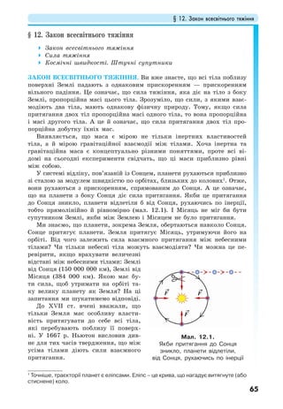 § 12. Закон всесвітнього тяжіння
65
§ 12. Закон всесвітнього тяжіння
Закон всесвітнього тяжіння
Сила тяжіння
Космічні швидкості. Штучні супутники
ЗАКОН ВСЕСВІТНЬОГО ТЯЖІННЯ. Ви вже знаєте, що всі тіла поблизу
поверхні Землі падають з однаковим прискоренням — прискоренням
вільного падіння. Це означає, що сила тяжіння, яка діє на тіло з боку
Землі, пропорційна масі цього тіла. Зрозуміло, що сили, з якими взає-
модіють два тіла, мають однакову фізичну природу. Тому, якщо сила
притягання двох тіл пропорційна масі одного тіла, то вона пропорційна
і масі другого тіла. А це й означає, що сила притягання двох тіл про-
порційна добутку їхніх мас.
Виявляється, що маса є мірою не тільки інертних властивостей
тіла, а й мірою гравітаційної взаємодії між тілами. Хоча інертна та
гравітаційна маса є концептуально різними поняттями, проте всі ві-
домі на сьогодні експерименти свідчать, що ці маси приблизно рівні
між собою.
У системі відліку, пов’язаній із Сонцем, планети рухаються приблизно
зі сталою за модулем швидкістю по орбітах, близьких до колових1
. Отже,
вони рухаються з прискоренням, спрямованим до Сонця. А це означає,
що на планети з боку Сонця діє сила притягання. Якби це притягання
до Сонця зникло, планети відлетіли б від Сонця, рухаючись по інерції,
тобто прямолінійно й рівномірно (мал. 12.1). І Місяць не міг би бути
супутником Землі, якби між Землею і Місяцем не було притягання.
Ми знаємо, що планети, зокрема Земля, обертаються навколо Сонця.
Сонце притягує планети. Земля притягує Місяць, утримуючи його на
орбіті. Від чого залежить сила взаємного притягання між небесними
тілами? Чи тільки небесні тіла можуть взаємодіяти? Чи можна це пе-
ревірити, якщо врахувати величезні
відстані між небесними тілами: Землі
від Сонця (150 000 000 км), Землі від
Місяця (384 000 км). Якою має бу-
ти сила, щоб утримати на орбіті та-
ку велику планету як Земля? На ці
запитання ми шукатимемо відповіді.
До ХVІІ ст. вчені вважали, що
тільки Земля має особливу власти-
вість притягувати до себе всі тіла,
які перебувають поблизу її поверх-
ні. У 1667 р. Ньютон висловив див-
не для тих часів твердження, що між
усіма тілами діють сили взаємного
притягання.
1
Точніше, траєкторії планет є еліпсами. Еліпс – це крива, що нагадує витягнуте (або
стиснене) коло.
Мал. 12.1.
Якби притягання до Сонця
зникло, планети відлетіли,
від Сонця, рухаючись по інерції
 