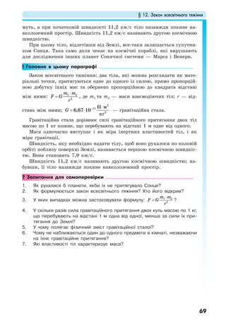 § 12. Закон всесвітнього тяжіння
69
муть, а при початковій швидкості 11,2 км/с тіло назавжди покине на-
вколоземний простір. Швидкість 11,2 км/с називають другою космічною
швидкістю.
При цьому тіло, відлетівши від Землі, все-таки залишається супутни-
ком Сонця. Така само доля чекає на космічні кораблі, які вирушають
для дослідження інших планет Сонячної системи — Марса і Венери.
! Головне в цьому параграфі
Закон всесвітнього тяжіння: два тіла, які можна розглядати як мате-
ріальні точки, притягуються одне до одного із силою, прямо пропорцій-
ною добутку їхніх мас та обернено пропорційною до квадрата відстані
між ними: 1 2
2
m m
F G
r
⋅
= , де m1 та m2 — маси взаємодіючих тіл; r — від-
стань між ними; G − ⋅
= ⋅
2
11
2
6,67 10
Н м
кг
— гравітаційна стала.
Гравітаційна стала дорівнює силі гравітаційного притягання двох тіл
масою по 1 кг кожне, що перебувають на відстані 1 м одне від одного.
Маса одночасно виступає і як міра інертних властивостей тіл, і як
міра гравітації.
Швидкість, яку необхідно надати тілу, щоб воно рухалося по коловій
орбіті поблизу поверхні Землі, називається першою космічною швидкіс-
тю. Вона становить 7,9 км/с.
Швидкість 11,2 км/с називають другою космічною швидкістю; на-
бувши, її тіло назавжди покине навколоземний простір.
? Запитання для самоперевірки
1. Як рухалися б планети, якби їх не притягувало Сонце?
2. Як формулюється закон всесвітнього тяжіння? Хто його відкрив?
3. У яких випадках можна застосовувати формулу: 1 2
2
m m
F G
r
⋅
= ?
4. У скільки разів сила гравітаційного притягання двох куль масою по 1 кг,
що перебувають на відстані 1 м одна від одної, менша за сили їх при-
тягання до Землі?
5. У чому полягає фізичний зміст гравітаційної сталої?
6. Чому не наближаються один до одного предмети в кімнаті, незважаючи
на їхнє гравітаційне притягання?
7. Які властивості тіл характеризує маса?
 