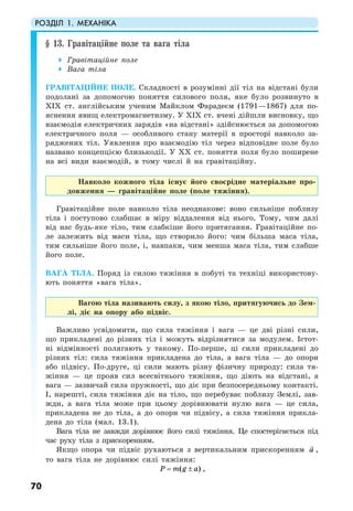 РОЗДІЛ 1. МЕХАНІКА
70
§ 13. Гравітаційне поле та вага тіла
Гравітаційне поле
Вага тіла
ГРАВІТАЦІЙНЕ ПОЛЕ. Складності в розумінні дії тіл на відстані були
подолані за допомогою поняття силового поля, яке було розвинуто в
XIX ст. англійським ученим Майклом Фарадеєм (1791—1867) для по-
яснення явищ електромагнетизму. У XIX ст. вчені дійшли висновку, що
взаємодія електричних зарядів «на відстані» здійснюється за допомогою
електричного поля — особливого стану матерії в просторі навколо за-
ряджених тіл. Уявлення про взаємодію тіл через відповідне поле було
названо концепцією близькодії. У ХХ ст. поняття поля було поширене
на всі види взаємодій, в тому числі й на гравітаційну.
Навколо кожного тіла існує його своєрідне матеріальне про-
довження — гравітаційне поле (поле тяжіння).
Гравітаційне поле навколо тіла неоднакове: воно сильніше поблизу
тіла і поступово слабшає в міру віддалення від нього. Тому, чим далі
від нас будь-яке тіло, тим слабкіше його притягання. Гравітаційне по-
ле залежить від маси тіла, що створило його: чим більша маса тіла,
тим сильніше його поле, і, навпаки, чим менша маса тіла, тим слабше
його поле.
ВАГА ТІЛА. Поряд із силою тяжіння в побуті та техніці використову-
ють поняття «вага тіла».
Вагою тіла називають силу, з якою тіло, притягуючись до Зем-
лі, діє на опору або підвіс.
Важливо усвідомити, що сила тяжіння і вага — це дві різні сили,
що прикладені до різних тіл і можуть відрізнятися за модулем. Істот-
ні відмінності полягають у такому. По-перше, ці сили прикладені до
різних тіл: сила тяжіння прикладена до тіла, а вага тіла — до опори
або підвісу. По-друге, ці сили мають різну фізичну природу: сила тя-
жіння — це прояв сил всесвітнього тяжіння, що діють на відстані, а
вага — зазвичай сила пружності, що діє при безпосередньому контакті.
І, нарешті, сила тяжіння діє на тіло, що перебуває поблизу Землі, зав-
жди, а вага тіла може при цьому дорівнювати нулю вага — це сила,
прикладена не до тіла, а до опори чи підвісу, а сила тяжіння прикла-
дена до тіла (мал. 13.1).
Вага тіла не завжди дорівнює його силі тяжіння. Це спостерігається під
час руху тіла з прискоренням.
Якщо опора чи підвіс рухаються з вертикальним прискоренням a ,
то вага тіла не дорівнює силі тяжіння:
( )P m g a= ± ,
 
