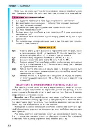 РОЗДІЛ 1. МЕХАНІКА
72
Стан тіла, за якого відсутня його взаємодія з опорою (підвісом), коли
воно рухається тільки під дією сили тяжіння, називається невагомістю.
? Запитання для самоперевірки
1. Що відрізняє гравітаційне поле від електричного і магнітного?
2. Де гравітаційне поле сильніше — поблизу тіла чи подалі від нього?
3. Яку силу називають вагою?
4. Де розміщені точки прикладання сили тяжіння і ваги тіла?
5. Що таке перевантаження?
6. За яких умов тіло перебуває у стані невагомості? У чому виявляється
невагомість тіла?
7. Як зміниться вага космонавта під час старту ракети та під час її при-
землення?
8. Результатом яких незалежних видів рухів є рух тіла, кинутого горизон-
тально з деякої висоти?
Вправа до § 13
1(п). Людина стоїть у ліфті. Визначте й порівняйте сили, які діють на неї
у таких випадках: а) ліфт не рухається; б) починає рухатись угору;
в) рухається рівномірно; г) сповільнює рух до зупинки.
2(с). Визначте вагу нерухомих тіл масами 200 мг; 4 т; 800 г.
3(с). Визначте масу тіла, вага якого 20 мкН; 7 кН; 17 МН.
4(с). Людина масою 70 кг перебуває в ліфті, який рухається вертикально
вгору з прискоренням 1 м/с2
. Визначте силу тиску (вагу) людини
на підлогу кабінки ліфта.
5(д). Кабіна ліфту в стані спокою важить 2000 Н. Знайдіть напрям руху,
масу та прискорення, з яким починає рухатися кабіна, якщо її вага
зменшилась до 1700 Н.
6(в). Автобус масою 10 т рухається зі швидкістю 36 км/год по опукло-
му мосту радіусом кривизни 100 м. Яка його вага у верхній точці
траєкторії?
ПРАКТИКУМ ІЗ РОЗВ’ЯЗУВАННЯ ФІЗИЧНИХ ЗАДАЧ №3
Для розв’язування задач на рух у вертикальному напрямі коорди-
натну вісь зручно направляти по вертикалі догори або донизу, а тілом
відліку вважати Землю або точку з якої кинули тіло. Вектор g завжди
напрямлений вертикально вниз.
Зверніть увагу! Розглянуті нижче типи задач розв’язуються за допо-
могою кінематичних формул руху тіл у однорідному полі тяжіння Землі
(без урахування опору повітря). Поле тяжіння вважаємо однорідним за
умови, що рух відбувається на малих висотах.
Записуючи рівняння залежності фізичних величин від часу через про-
екції відповідних величин на координатну вісь, необхідно враховувати
знак проекції.
Рух тіла, кинутого вертикально вгору до максимальної висоти під-
йому, є рівносповільненим, донизу — рівноприскореним, без початкової
швидкості. Час підйому дорівнює часу падіння (мал. 1).
 