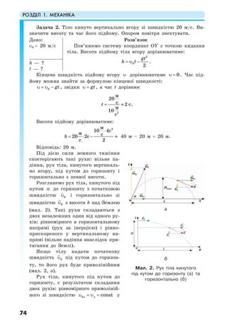 РОЗДІЛ 1. МЕХАНІКА
74
Задача 2. Тіло кинуто вертикально вгору зі швидкістю 20 м/с. Ви-
значити висоту та час його підйому. Опором повітря знехтувати.
Дано:
υ0 = 20 м/с
Розв’язок
Пов’яжемо систему координат OY з точкою кидання
тіла. Висота підйому тіла вгору дорівнюватиме:
2
0
2
gt
h t= υ − .h — ?
t — ?
Кінцева швидкість підйому вгору υ дорівнюватиме 0υ = . Час під-
йому можна знайти за формулою кінцевої швидкості:
0 gtυ = υ − , звідки gtυ = , а час t дорівнює
2
20
2
10
м
c c.
м
c
t = ≈
Висота підйому дорівнюватиме:
2
10 4
20 2
2
м
c
м cc
c
h
⋅
= ⋅ − ≈ 40 м – 20 м = 20 м.
Відповідь: 20 м.
Під дією сили земного тяжіння
спостерігають такі рухи: вільне па-
діння, рух тіла, кинутого вертикаль-
но вгору, під кутом до горизонту і
горизонтально з певної висоти.
Розглянемо рух тіла, кинутого під
кутом α до горизонту з початковою
швидкістю 0υ і горизонтально зі
швидкістю 0υ з висоти h над Землею
(мал. 2). Такі рухи складаються з
двох незалежних один від одного ру-
хів: рівномірного в горизонтальному
напрямі (рух за інерцією) і рівно-
прискореного у вертикальному на-
прямі (вільне падіння внаслідок при-
тягання до Землі).
Якщо тілу надати початкову
швидкість 0υ під кутом до горизон-
ту, то його рух буде криволінійним
(мал. 2, а).
Рух тіла, кинутого під кутом до
горизонту, є результатом складання
двох рухів: рівномірного прямоліній-
ного зі швидкістю 0 constx xυ = υ = у
a
б
Мал. 2. Рух тіла кинутого
під кутом до горизонту (а) та
горизонтально (б)
 