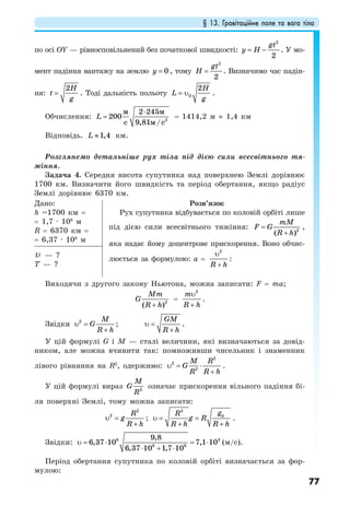 § 13. Гравітаційне поле та вага тіла
77
по осі OY — рівносповільнений без початкової швидкості:
2
2
gt
y H= − . У мо-
мент падіння вантажу на землю 0y = , тому
2
2
gt
H = . Визначимо час падін-
ня:
2H
t
g
= . Тоді дальність польоту 0
2H
L
g
= υ .
Обчислення:
⋅
= 2
2 245
200
9,81 /
м м
м cc
L = 1414,2 м ≈ 1,4 км
Відповідь. 1,4L ≈ км.
Розглянемо детальніше рух тіла під дією сили всесвітнього тя-
жіння.
Задача 4. Середня висота супутника над поверхнею Землі дорівнює
1700 км. Визначити його швидкість та період обертання, якщо радіус
Землі дорівнює 6370 км.
Дано:
h =1700 км =
= 1,7 · 106
м
R = 6370 км =
= 6,37 · 106
м
Розв’язок
Рух супутника відбувається по коловій орбіті лише
під дією сили всесвітнього тяжіння: 2
( )
mM
F G
R h
=
+
,
яка надає йому доцентрове прискорення. Воно обчис-
люється за формулою: a =
2
R h
υ
+
:
υ — ?
T — ?
Виходячи з другого закону Ньютона, можна записати: F = ma;
2
( )
Mm
G
R h+
=
2
m
R h
υ
+
.
Звідки 2 M
G
R h
υ =
+
; υ =
+
GM
R h
.
У цій формулі G і М — сталі величини, які визначаються за довід-
ником, але можна вчинити так: помноживши чисельник і знаменник
лівого рівняння на R2
, одержимо: υ = ⋅
+
2
2
2
M R
G
R R h
.
У цій формулі вираз 2
M
G
R
означає прискорення вільного падіння бі-
ля поверхні Землі, тому можна записати:
2
2 R
g
R h
υ =
+
;
2
0gR
g R
R h R h
υ = =
+ +
.
Звідки: 6 3
6 6
9,8
6,37 10 7,1 10
6,37 10 1,7 10
υ = ⋅ = ⋅
⋅ + ⋅
(м/с).
Період обертання супутника по коловій орбіті визначається за фор-
мулою:
 