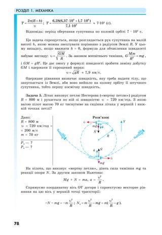 РОЗДІЛ 1. МЕХАНІКА
78
2 ( )R h
T
π +
=
υ
;
6 6
3
6,28(6,37 10 1,7 10 )
7,1 10
T
⋅ + ⋅
=
⋅
≈ 7·103
(с).
Відповідь: період обертання супутника по коловій орбіті 7 · 103
с.
Ця задача спрощується, якщо розглядається рух супутника на малій
висоті h, якою можна знехтувати порівняно з радіусом Землі R. У цьо-
му випадку, якщо вважати h = 0, формула для обчислення швидкості
набуває вигляду:
GM
R
υ = . За законом всесвітнього тяжіння, 2
Mm
G mg
R
= ,
i GM = gR2
. Це дає змогу у формулі швидкості зробити заміну добутку
GM і одержати її спрощений вираз:
gRυ = ≈ 7,9 км/с.
Одержане рівняння визначає швидкість, яку треба надати тілу, що
запускається із Землі, аби воно вийшло на колову орбіту її штучного
супутника, тобто першу космічну швидкість.
Задача 5. Літак виконує петлю Нестерова («мертву петлю») радіусом
R = 800 м і рухається по ній зі швидкістю υ = 720 км/год. З якою
вагою пілот масою 70 кг тиснутиме на сидіння літака у верхній і ниж-
ній точках петлі?
Дано:
R = 800 м
υ = 720 км/год =
= 200 м/с
m = 70 кг
Розв’язок
Рн — ?
Рв — ?
На пілота, що виконує «мертву петлю», діють сила тяжіння mg та
реакції опори N. За другим законом Ньютона:
Mg + N = ma, a =
2
R
υ
.
Спрямуємо координатну вісь ОY догори і спроектуємо векторне рів-
няння на цю вісь у верхній точці траєкторії:
–N – mg = –m
2
R
υ
; Nв = m
2
mg
R
υ
− = m(
2
g
R
υ
− ).
 