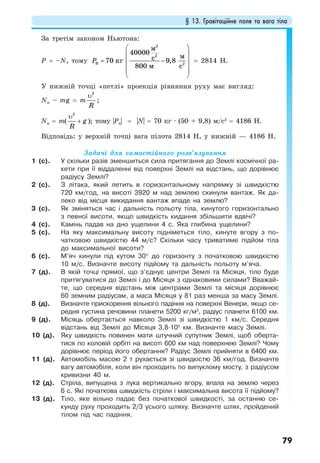 § 13. Гравітаційне поле та вага тіла
79
За третім законом Ньютона:
Р = –N, тому
⎛ ⎞
⎜ ⎟
= −⎜ ⎟
⎜ ⎟
⎜ ⎟
⎝ ⎠
2
2
B 2
40000
70 9,8
800
м
мcкг
м c
P = 2814 Н.
У нижній точці «петлі» проекція рівняння руху має вигляд:
Nн – mg = m
2
R
υ
;
Nн = m(
2
g
R
υ
+ ); тому |Рн| = |N| = 70 кг · (50 + 9,8) м/с2
= 4186 Н.
Відповідь: у верхній точці вага пілота 2814 Н, у нижній — 4186 Н.
Задачі для самостійного розв’язування
1 (с). У скільки разів зменшиться сила притягання до Землі космічної ра-
кети при її віддаленні від поверхні Землі на відстань, що дорівнює
радіусу Землі?
2 (с). З літака, який летить в горизонтальному напрямку зі швидкістю
720 км/год, на висоті 3920 м над землею скинули вантаж. Як да-
леко від місця викидання вантаж впаде на землю?
3 (с). Як зміняться час і дальність польоту тіла, кинутого горизонтально
з певної висоти, якщо швидкість кидання збільшити вдвічі?
4 (с). Камінь падав на дно ущелини 4 с. Яка глибина ущелини?
5 (с). На яку максимальну висоту підніметься тіло, кинуте вгору з по-
чатковою швидкістю 44 м/с? Скільки часу триватиме підйом тіла
до максимальної висоти?
6 (с). М’яч кинули під кутом 30° до горизонту з початковою швидкістю
10 м/с. Визначте висоту підйому та дальність польоту м’яча.
7 (д). В якій точці прямої, що з’єднує центри Землі та Місяця, тіло буде
притягуватися до Землі і до Місяця з однаковими силами? Вважай-
те, що середня відстань між центрами Землі та місяця дорівнює
60 земним радіусам, а маса Місяця у 81 раз менша за масу Землі.
8 (д). Визначте прискорення вільного падіння на поверхні Венери, якщо се-
редня густина речовини планети 5200 кг/м3
, радіус планети 6100 км.
9 (д). Місяць обертається навколо Землі зі швидкістю 1 км/с. Середня
відстань від Землі до Місяця 3,8·105
км. Визначте масу Землі.
10 (д). Яку швидкість повинен мати штучний супутник Землі, щоб оберта-
тися по коловій орбіті на висоті 600 км над поверхнею Землі? Чому
дорівнює період його обертання? Радіус Землі прийняти в 6400 км.
11 (д). Автомобіль масою 2 т рухається зі швидкістю 36 км/год. Визначте
вагу автомобіля, коли він проходить по випуклому мосту, з радіусом
кривизни 40 м.
12 (д). Стріла, випущена з лука вертикально вгору, впала на землю через
6 с. Які початкова швидкість стріли і максимальна висота її підйому?
13 (д). Тіло, яке вільно падає без початкової швидкості, за останню се-
кунду руху проходить 2/3 усього шляху. Визначте шлях, пройдений
тілом під час падіння.
 
