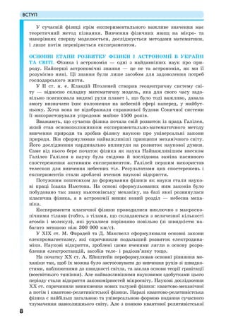 ВСТУП
8
У сучасній фізиці крім експериментального важливе значення має
теоретичний метод пізнання. Вивчення фізичних явищ на мікро- та
нанорівнях спершу моделюється, досліджується методами математики,
і лише потім перевіряється експериментом.
ОСНОВНІ ЕТАПИ РОЗВИТКУ ФІЗИКИ І АСТРОНОМІЇ В УКРАЇНІ
ТА СВІТІ. Фізика і астрономія — одні з найдавніших наук про при-
роду. Найперші астрономічні знання — це не та астрономія, як ми її
розуміємо нині. Ці знання були лише засобом для задоволення потреб
господарського життя.
У II ст. н. е. Клавдій Птолемей створив геоцентричну систему сві-
ту — відносно складну математичну модель, яка для свого часу задо-
вільно пояснювала видимі рухи планет і, що було тоді важливо, давала
змогу визначати їхнє положення на небесній сфері наперед, у майбут-
ньому. Хоча вона не відображала справжньої будови Сонячної системи
її використовували упродовж майже 1500 років.
Вважають, що сучасна фізика почала свій розвиток із праць Галілея,
який став основоположником експериментально-математичного методу
вивчення природи та зробив фізику наукою про універсальні закони
природи. Він сформулював найважливіші принципи механічного світу.
Його дослідження кардинально вплинули на розвиток наукової думки.
Саме від нього бере початок фізика як наука Найважливішим внеском
Галілео Галілея в науку була свідома й послідовна заміна пасивного
спостереження активним експериментом. Галілей першим використав
телескоп для вивчення небесних тіл. Результатами цих спостережень і
експериментів стали зроблені вченим наукові відкриття.
Потужним поштовхом до формування фізики як науки стали науко-
ві праці Ісаака Ньютона. На основі сформульованих ним законів було
побудовано так звану ньютонівську механіку, на базі якої розвинулася
класична фізика, а в астрономії виник новий розділ — небесна меха-
ніка.
Експерименти класичної фізики проводилися виключно з макроско-
пічними тілами (тобто, з тілами, що складаються з величезної кількості
атомів і молекул), які рухалися порівняно повільно (зі швидкістю на-
багато меншою ніж 300 000 км/с).
У ХІХ ст. М. Фарадей та Д. Максвелл сформулювали основні закони
електромагнетизму, які спричинили подальший розвиток електродина-
міки. Наукові відкриття, зроблені цими вченими лягли в основу розро-
блення електростанцій, засобів теле- і радіозв’язку тощо.
На початку ХХ ст. А. Ейнштейн переформулював основні рівняння ме-
ханіки так, щоб їх можна було застосовувати до вивчення рухів зі швидко-
стями, наближеними до швидкості світла, та заклав основи теорії гравітації
(всесвітнього тяжіння). Але найважливішими науковими здобутками цього
періоду стали відкриття закономірностей мікросвіту. Наукові дослідження
ХХ ст. спричинили виникнення нових галузей фізики: квантово-механічної
а потім і квантово-релятивістської фізики. Наразі квантово-релятивістська
фізика є найбільш загальною та універсальною формою подання сучасного
тлумачення навколишнього світу. Але з появою квантової релятивістської
 