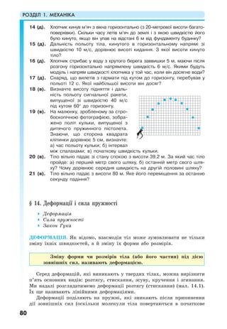 РОЗДІЛ 1. МЕХАНІКА
80
14 (д). Хлопчик кинув м’яч з вікна горизонтально (з 20-метрової висоти багато-
поверхівки). Скільки часу летів м’яч до землі і з якою швидкістю його
було кинуто, якщо він упав на відстані 6 м від фундаменту будинку?
15 (д). Дальність польоту тіла, кинутого в горизонтальному напрямі зі
швидкістю 10 м/с, дорівнює висоті кидання. З якої висоти кинуто
тіло?
16 (д). Хлопчик стрибає у воду з крутого берега заввишки 5 м, маючи після
розгону горизонтально напрямлену швидкість 6 м/с. Якими будуть
модуль і напрям швидкості хлопчика у той час, коли він досягне води?
17 (д). Снаряд, що вилетів з гармати під кутом до горизонту, перебував у
польоті 12 с. Якої найбільшої висоти він досяг?
18 (в). Визначте висоту підняття і даль-
ність польоту сигнальної ракети,
випущеної зі швидкістю 40 м/с
під кутом 60° до горизонту.
19 (в). На малюнку, зробленому за стро-
боскопічною фотографією, зобра-
жено політ кульки, випущеної з
дитячого пружинного пістолета.
Знаючи, що сторона квадрата
клітинки дорівнює 5 см, визначте:
а) час польоту кульки; б) інтервал
між спалахами; в) початкову швидкість кульки.
20 (в). Тіло вільно падає зі стану спокою з висоти 39,2 м. За який час тіло
пройде: а) перший метр свого шляху, б) останній метр свого шля-
ху? Чому дорівнює середня швидкість на другій половині шляху?
21 (в). Тіло вільно падає з висоти 80 м. Яке його переміщення за останню
секунду падіння?
§ 14. Деформації і сила пружності
Деформація
Сила пружності
Закон Гука
ДЕФОРМАЦІЯ. Як відомо, взаємодія тіл може зумовлювати не тільки
зміну їхніх швидкостей, а й зміну їх форми або розмірів.
Зміну форми чи розмірів тіла (або його частин) під дією
зовнішніх сил, називають деформацією.
Серед деформацій, які виникають у твердих тілах, можна вирізнити
п’ять основних видів: розтягу, стискання, зсуву, кручення і згинання.
Ми надалі розглядатимемо деформації розтягу (стискання) (мал. 14.1).
Їх ще називають лінійними деформаціями.
Деформації поділяють на пружні, які зникають після припинення
дії зовнішніх сил (оскільки молекули тіла повертаються в початкове
 