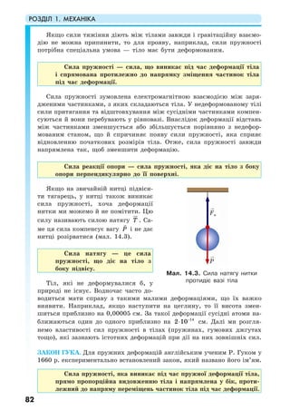 РОЗДІЛ 1. МЕХАНІКА
82
Якщо сили тяжіння діють між тілами завжди і гравітаційну взаємо-
дію не можна припинити, то для прояву, наприклад, сили пружності
потрібна спеціальна умова — тіло має бути деформованим.
Сила пружності — сила, що виникає під час деформації тіла
і спрямована протилежно до напрямку зміщення частинок тіла
під час деформації.
Сила пружності зумовлена електромагнітною взаємодією між заря-
дженими частинками, з яких складаються тіла. У недеформованому тілі
сили притягання та відштовхування між сусідніми частинками компен-
суються й вони перебувають у рівновазі. Внаслідок деформації відстань
між частинками зменшується або збільшується порівняно з недефор-
мованим станом, що й спричиняє появу сили пружності, яка сприяє
відновленню початкових розмірів тіла. Отже, сила пружності завжди
напрямлена так, щоб зменшити деформацію.
Сила реакції опори — сила пружності, яка діє на тіло з боку
опори перпендикулярно до її поверхні.
Якщо на звичайній нитці підвіси-
ти тягарець, у нитці також виникає
сила пружності, хоча деформації
нитки ми можемо й не помітити. Цю
силу називають силою натягу Т . Са-
ме ця сила компенсує вагу P і не дає
нитці розірватися (мал. 14.3).
Сила натягу — це сила
пружності, що діє на тіло з
боку підвісу.
Тіл, які не деформувалися б, у
природі не існує. Водночас часто до-
водиться мати справу з такими малими деформаціями, що їх важко
виявити. Наприклад, якщо наступити на цеглину, то її висота змен-
шиться приблизно на 0,00005 см. За такої деформації сусідні атоми на-
ближаються один до одного приблизно на 14
2 10−
⋅ см. Далі ми розгля-
немо властивості сил пружності в тілах (пружинах, гумових джгутах
тощо), які зазнають істотних деформацій при дії на них зовнішніх сил.
ЗАКОН ГУКА. Для пружних деформацій англійським ученим Р. Гуком у
1660 р. експериментально встановлений закон, який названо його ім’ям.
Сила пружності, яка виникає під час пружної деформації тіла,
прямо пропорційна видовженню тіла і напрямлена у бік, проти-
лежний до напряму переміщень частинок тіла під час деформації.
Мал. 14.3. Сила натягу нитки
протидіє вазі тіла
P
Fн
 