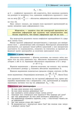 § 14. Деформації і сила пружності
83
= −прx
F kx ,
де k — коефіцієнт пружності, або жорсткість, його значення залежить
від розмірів та матеріалу тіла, одиницею коефіцієнта пружності є нью-
тон на метр [ ]
H
1
м
k = ; х — абсолютна деформація (абсолютне видовжен-
ня тіла ∆l).
Знак «мінус» показує, що напрям сили пружності протилежний на-
пряму зміщення краю деформованого тіла.
Жорсткість — здатність тіла або конструкції протидіяти ви-
никненню деформацій при заданому типі навантаження: чим
більша жорсткість, тим менша деформація при тій же силі.
Під жорсткістю розуміють також коефіцієнт пропорційності k у фор-
мулі закону Гука.
Явище пружної деформації використовують у приладах для вимірю-
вання сили — динамометрах (або силомірах). Конструкції динамометрів
різноманітні, але принцип їхньої роботи однаковий: у них використано
властивість тіл подовжуватись, згинатись чи стискатись за пружної де-
формації прямо пропорційно до величини прикладеної сили.
! Головне в цьому параграфі
Абсолютне видовження — фізична величина, що показує зміну роз-
мірів тіла під дією зовнішніх сил. Абсолютне видовження позначають
літерою х або ж ∆l, Одиницею абсолютного видовження в СІ є метр:
0x l l l= ∆ = − .
Відносне видовження — фізична величина, що показує. яку частину
від початкового розміру 0l становить абсолютне видовження ∆l.
Відносне видовження позначається грецькою літерою «епсілон» (ε) Від-
носне видовження є безрозмірною величиною.
0
0 0
l ll
l l
−∆
ε = = . Закон Гука:
сила пружності, яка виникає під час пружної деформації тіла, прямо про-
порційна видовженню тіла і напрямлена у бік, протилежний до напряму
переміщень частинок тіла під час деформації: пр x
F kx= − .
? Запитання для самоперевірки
1. За яких умов виникає сила пружності?
2. За яких умов виникає деформація тіла?
3. Що називають силою реакції опори; силою натягу?
4. Унаслідок чого з’являється сила пружності? Яка природа цієї сили?
5. Що таке деформація? За яких умов виникають деформації тіл?
6. Яку деформацію називають пружною, а яку — пластичною? Назвіть ви-
ди деформації?
7. Що таке реакція опори або підвісу?
8. Як формулюється і записується закон Гука? Що означає знак «мінус»
у формулі закону Гука?
 