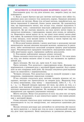 РОЗДІЛ 1. МЕХАНІКА
84
ПРАКТИКУМ ІЗ РОЗВ’ЯЗУВАННЯ ФІЗИЧНИХ ЗАДАЧ №4
Розглядаючи руху тіл під дією кількох сил, зверніть увагу на такі
особливості:
1. Коли в задачі йдеться про рух системи пов’язаних між собою тіл,
рівняння руху для кожного тіла записують окремо. Одержані рівняння
розв’язують як систему. Якщо тіла зв’язані ниткою, передбачається, що
нитки нерозтяжні й невагомі, блоки також невагомі. Це пояснюється
тим, що нерозтяжність нитки, яка зв’язує тіла, означає відсутність її
видовження, отже, і виникнення внаслідок деформації додаткових сил
пружності. Це дає підставу вважати, що сила натягу нитки скрізь за-
лишається незмінною, і прискорення, надане цією силою, не змінюєть-
ся. Невагомість нитки вказує на те, що діючі сили натягу нитки рівні
між собою. За наявності блока рівність натягу нитки виконується лише
в тому випадку, коли масами нитки та блока а також тертям під час
обертання блока можна знехтувати.
2. Після розв’язання рівнянь і запису розв’язку в загальному вигляді
визначаються числові значення шуканих величин, оцінюється їх реаль-
ність, тобто застосовується загальний алгоритм процесу розв’язування
задач. Рекомендується продумати можливість знаходження інших спо-
собів розв’язання задачі, порівняння здобутих результатів.
3. Розглянемо найтиповіші випадки різних ситуацій.
Перша ситуація стосується руху тіла під дією сили F. Усі сили діють
на тіло, але можна вказати лише ті сили, які впливають на прямолі-
нійний рух.
Друга ситуація. На тіло діє, крім сили F, сила тертя.
Третя ситуація. Тіло рухається з прискоренням вгору. Діаграми сил
відрізняються, а рівняння руху у векторній формі однакові. Але в проек-
ціях на вісь координат вони різні. Ці ситуації стосуються розв’язування
задач на невагомість і перевантаження.
Четверта ситуація. Тіло рухається вгору по похилій площині з при-
скоренням, спрямованим паралельно площині.
П’ята ситуація стосується руху системи тягарців відносно осі ко-
ординат, вектори сил проектуються на напрям руху. Вважаємо блок
та нитку невагомими, саму нитку — нерозтяжною, тобто Т1 = Т2 = Т;
а1 = а2 = а. Перший випадок враховує всі сили, що діють на тіло, а у
другому сили взаємодії тягарця та додатка до нього не розглядаються,
оскільки вважаються внутрішніми. На малюнках центри мас тягарців
відокремлені для кращого унаочнення ситуації.
Шоста ситуація. Якщо тіла рухаються по колу під дією сил: а) тертя,
б) тяжіння, в) пружності, їх рух описується одним і тим самим рівнян-
ням у векторній формі.
Сьома ситуація стосується руху конічного маятника та тіла (потяга,
велосипедиста та ін.) на заокругленні, які описуються однаковим рів-
нянням.
Восьма ситуація розглядає рух автомобіля по увігнутому або опукло-
му мосту радіусом r, а також рух тіла по колу у вертикальній площині
під дією сили пружності. Вони описуються за допомогою рівнянь, що
 