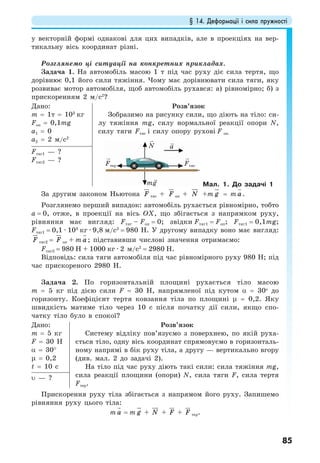 § 14. Деформації і сила пружності
85
у векторній формі однакові для цих випадків, але в проекціях на вер-
тикальну вісь координат різні.
Розглянемо ці ситуації на конкретних прикладах.
Задача 1. На автомобіль масою 1 т під час руху діє сила тертя, що
дорівнює 0,1 його сили тяжіння. Чому має дорівнювати сила тяги, яку
розвиває мотор автомобіля, щоб автомобіль рухався: а) рівномірно; б) з
прискоренням 2 м/с2
?
Дано:
m = 1т = 103
кг
Fоп = 0,1mg
а1 = 0
a2 = 2 м/с2
Розв’язок
Зобразимо на рисунку сили, що діють на тіло: си-
лу тяжіння mg, силу нормальної реакції опори N,
силу тяги Fтяг і силу опору рухові F оп.
mg
FтягFтер
aN
Мал. 1. До задачі 1
Fтяг1 — ?
Fтяг2 — ?
За другим законом Ньютона F тяг + F оп + N +m g = m a .
Розглянемо перший випадок: автомобіль рухається рівномірно, тобто
а = 0, отже, в проекції на вісь ОХ, що збігається з напрямком руху,
рівняння має вигляд: Fтяг – Fоп = 0; звідки Fтяг1 = Fоп; Fтяг1 = 0,1mg;
Fтяг1 = 0,1 · 103
кг · 9,8 м/с2
= 980 Н. У другому випадку воно має вигляд:
F тяг2 = F оп + m a ; підставивши числові значення отримаємо:
Fтяг2 = 980 Н + 1000 кг · 2 м/с2
= 2980 Н.
Відповідь: сила тяги автомобіля під час рівномірного руху 980 Н; під
час прискореного 2980 Н.
Задача 2. По горизонтальній площині рухається тіло масою
m = 5 кг під дією сили F = 30 Н, напрямленої під кутом α = 30о
до
горизонту. Коефіцієнт тертя ковзання тіла по площині µ = 0,2. Яку
швидкість матиме тіло через 10 с після початку дії сили, якщо спо-
чатку тіло було в спокої?
Дано:
m = 5 кг
F = 30 Н
α = 30°
µ = 0,2
t = 10 c
Розв’язок
Систему відліку пов’язуємо з поверхнею, по якій руха-
ється тіло, одну вісь координат спрямовуємо в горизонталь-
ному напрямі в бік руху тіла, а другу — вертикально вгору
(див. мал. 2 до задачі 2).
На тіло під час руху діють такі сили: сила тяжіння mg,
сила реакції площини (опори) N, сила тяги F, сила тертя
Fтер.
υ — ?
Прискорення руху тіла збігається з напрямом його руху. Запишемо
рівняння руху цього тіла:
m a = m g + N + F + F тер.
 