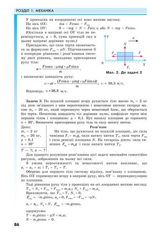 РОЗДІЛ 1. МЕХАНІКА
86
У проекціях на координатні осі воно матиме вигляд:
На вісь ОХ: ma = Fcosα – Fтер
На вісь ОY: 0 = –mg + N + Fsin α або N = mg – Fsinα.
(Оскільки в напрямі осі ОY тіло не пе-
реміщується, а = 0, сума проекцій сил в
цьому напрямі дорівнює нулю.)
Пригадаємо, що сила тертя визначаєть-
ся за формулою Fтер = µN. Підставляючи її
в попереднє рівняння і розв’язавши систе-
му двох рівнянь, знаходимо прискорення
руху тіла:
cos sinF mg F
а
m
α − µ + µ α
= .
і визначаємо швидкість руху:
α −µ +µ α
υ = =
( cos sin )
;
F mg F t
at
m
υ ≈ 38,3 м/с.
Відповідь: υ ≈ 38,3 м/с.
Задача 3. По похилій площині вгору рухається тіло масою m1 = 2 кг
під дією зв’язаного з ним нерозтяжною і невагомою ниткою тягарця ма-
сою m2 = 20 кг, який перекинуто через невагомий блок, що обертається
без тертя. Початкова швидкість тіл дорівнює нулю, коефіцієнт тертя між
першим тілом і площиною: µ = 0,1. Кут нахилу площини до горизонту
α = 30°. Визначити прискорення руху тіла та силу натягу нитки.
Дано:
m1 = 2 кг
m2 = 20 кг,
µ = 0,1
α = 30°
Розв’язок
На тіло, що рухається по похилій площині, діє сила
тяжіння Fт = m1g, сила натягу нитки Т1, сила тертя Fтер
і сила реакції площини N. На тягарець діють: сила тя-
жіння 2 2mF m g= і сила натягу нитки Т2.
Т — ?; a — ?
Для кращого розуміння розв’язання цієї задачі виконайте самостійно
рисунок, зобразивши на ньому всі сили.
З умови нерозтяжності та невагомості нитки випливає, що
а1 = а2 = а; і Т1 = Т2 = Т.
Оберемо для першого тіла систему відліку, пов’язану з площиною.
Вісь ОХ спрямовуємо вгору в напрямі руху, вісь ОY — перпендикулярно
до площини.
Тоді рівняння руху тіла у проекціях на осі координат матиме вигляд:
T1x + Nx + Fт1x + Fтерx = m1ax; Ny + Fт1y = m1аy.
Враховуючи, що T1x = T, Nx = 0,
=т1xF –m1gsinα, ay = 0, Fтерх = –Fтер = –µN,
ax = 1a , Ny = N, т1yF = –m1gcosα,
одержуємо:
T – m1gsinα – µN = m1a;
N – m1gcosα = 0.
Мал. 2. До задачі 2
 