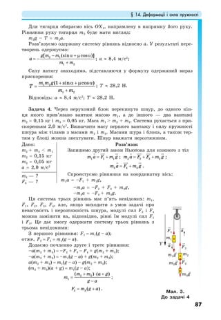 § 14. Деформації і сила пружності
87
Для тягарця обираємо вісь ОХ1, напрямлену в напрямку його руху.
Рівняння руху тягарця m2 буде мати вигляд:
m2g – T = m2a.
Розв’язуємо одержану систему рівнянь відносно а. У результаті пере-
творень одержуємо:
2 1
1 2
[ (sin cos )]g m m
a
m m
− α + µ α
= −
+
; a ≈ 8,4 м/с2
;
Силу натягу знаходимо, підставляючи у формулу одержаний вираз
прискорення:
1 2
1 2
(1 sin cos )m m g
T
m m
+ α +µ α
=
+
; T ≈ 28,2 Н.
Відповідь: a ≈ 8,4 м/с2
; T ≈ 28,2 Н.
Задача 4. Через нерухомий блок перекинуто шнур, до одного кін-
ця якого прив’язано вантаж масою m1, а до іншого — два вантажі
m2 = 0,15 кг і m3 = 0,05 кг. Маса m1 > m2 + m3. Система рухається з при-
скоренням 2,0 м/с2
. Визначити масу першого вантажу і силу пружності
шнура між тілами з масами m2 і m3. Масами шура і блока, а також тер-
тям у блоці можна знехтувати. Шнур вважати нерозтяжним.
Дано:
m2 + m3 < m1
m2 = 0,15 кг
m3 = 0,05 кг
a = 2,0 м/с2
Розв’язок
Запишемо другий закон Ньютона для кожного з тіл
1 1 1m a F m g= + ; 2 2 3 2m a F F m g= + + ;
3 4 3m a F m g= + .
Спроектуємо рівняння на координатну вісь:
m1a = –F1 + m1g,
m1 — ?
F3 — ?
–m2a = –F2 + F3 + m2g,
–m3a = –F4 + m3g.
Ця система трьох рівнянь має п’ять невідомих: m1,
F1, F2, F3, F4, але, якщо виходити з умов задачі про
невагомість і нерозтяжність шнура, модулі сил F2 і F4
можна замінити на, відповідно, рівні їм модулі сил F1
і F3. Це дає змогу одержати систему трьох рівнянь з
трьома невідомими:
З першого рівняння: F1 = m1(g – a);
отже, F2 = F1 = m1(g – a).
Додаємо почленно друге і третє рівняння:
–a(m2 + m3) = –F2 + F3 – F4 + g(m2 + m3);
–a(m2 + m3) = –m1(g – a) + g(m2 + m3);
a(m2 + m3) = m1(g – a) – g(m2 + m3);
(m2 + m3)(a + g) = m1(g – a);
2 3
1
( ) ( )m m a g
m
g a
+ ⋅ +
=
−
;
3 3 ( )F m g a= + .
Мал. 3.
До задачі 4
m3g
m2g
m1g
F2
F3
F1
m2
m1
a
aY
 