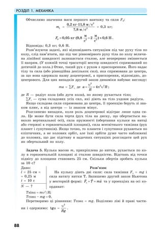 РОЗДІЛ 1. МЕХАНІКА
88
Обчислимо значення маси першого вантажу та сили F3:
1m =
2
2
0,2 11,8 /
7,8 /
кг м с
м с
⋅
= 0,3 кг;
3 2 2
0,05 (9,8 2 ) 0,6
м м
кг Н
с с
F = + ≈ .
Відповідь: 0,3 кг; 0,6 Н.
Розв’язуючи задачі, які відповідають ситуаціям під час руху тіла по
колу, слід пам’ятати, що під час рівномірного руху тіла по колу величи-
на лінійної швидкості залишається сталою, але неперервно змінюється
її напрям. (У кожній точці траєкторії вектор швидкості спрямований по
дотичній до кола.) Отже, такий рух є рухом з прискоренням. Його надає
тілу та сила (або рівнодійна декількох сил), яка спрямована до центра,
за що вона одержала назву доцентрової, а прискорення, відповідно, до-
центрового. Для цих випадків другий закон динаміки набуває вигляду:
ma = ∑Fi, де
2
2 2
4a R
R
υ
= = π υ ;
де R — радіус кола (або дуги кола), по якому рухається тіло;
∑Fi — сума складових усіх сил, які діють на тіло уздовж радіуса.
Якщо складова сили спрямована до центра, її проекцію беруть зі зна-
ком плюс, а від центра — із знаком мінус.
Розглянемо випадки, коли роль доцентрової відіграє лише одна си-
ла. Це може бути сила тертя (рух тіла на диску, що обертається на-
вколо вертикальної осі), сила пружності (обертання кульки на нитці
або стержні в горизонтальній площині), сила всесвітнього тяжіння (рух
планет і супутників). Якщо точно, то планети і супутники рухаються по
еліптичних, а не колових орбіт, але їхні орбіти дуже часто наближені
до колових, що дає підставу в задачних ситуаціях розглядати цей рух
як обертальний по колу.
Задача 5. Кулька масою m, прикріплена до нитки, рухається по ко-
лу в горизонтальній площині зі сталою швидкістю. Відстань від точки
підвісу до площини становить 25 см. Скільки обертів зробить кулька
за 10 с?
Дано:
l = 25 см =
= 0,25 м
t = 10 с
Розв’язок
На кульку діють дві сили: сила тяжіння Fт = mg і
сила натягу нитки Т. Запишемо другий закон Ньютона
у векторній формі: тF T ma+ = та у проекціях на осі ко-
ординат:N — ?
Tsinα = mυ2
/R;
Tcosα – mg = 0.
Перетворимо ці рівняння: Тcosα = mg. Поділимо ліві й праві части-
ни і одержимо: tgα =
2
Rg
υ
.
 
