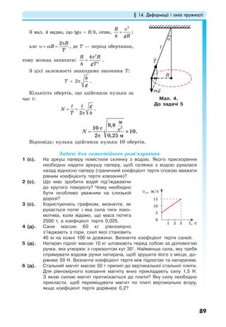 § 14. Деформації і сила пружності
89
З мал. 4 видно, що tgα = R/h, отже,
2
R
h gR
υ
= ;
але
2 R
R
T
π
υ = ω = , де Т — період обертання,
тому можна записати:
2
2
4R R
h gT
π
= .
З цієї залежності знаходимо значення Т:
Т = 2π
h
g
.
Кількість обертів, що здійснила кулька за
час t:
2
t t g
N
T h
= =
π
.
2
9,8
10
10.
2 0,25
м
c с
м
N = ≈
π
Відповідь: кулька здійснила кулька 10 обертів.
Задачі для самостійного розв’язування
1 (с). На аркуш паперу помістили склянку з водою. Якого прискорення
необхідно надати аркушу паперу, щоб склянка з водою рухалася
назад відносно паперу (граничний коефіцієнт тертя спокою вважати
рівним коефіцієнту тертя ковзання)?
2 (с). Що має зробити водій під’їжджаючи
до крутого повороту? Чому необхідно
бути особливо уважним на слизькій
дорозі?
3 (с). Користуючись графіком, визначте, як
рухається потяг і яка сила тяги локо-
мотива, коли відомо, що маса потяга
2500 т, а коефіцієнт тертя 0,025.
4 (д). Сани масою 60 кг рівномірно
з’їжджають з гори, схил якої становить
40 м на кожні 100 м довжини. Визначте коефіцієнт тертя саней.
5 (д). Натирач підлог масою 10 кг штовхають перед собою за допомогою
ручки, яка утворює з горизонтом кут 30°. Найменша сила, яку требя
спрямувати вздовж ручки натирача, щоб зрушити його з місця, до-
рівнює 50 Н. Визначте коефіцієнт тертя між підлогою та натирачем.
6 (д). Стальний магніт масою 50 г прилип до вертикальної стальної плити.
Для рівномірного ковзання магніту вниз прикладають силу 1,5 Н.
З якою силою магніт притискається до плити? Яку силу необхідно
прикласти, щоб переміщувати магніт по плиті вертикально вгору,
якщо коефіцієнт тертя дорівнює 0,2?
Мал. 4.
До задачі 5
T
mg
R
l
α
t, с1
0
5
10
15
2 3
υх, м/c
 