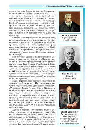 § 1. Світоглядний потенціал фізики та астрономії
9
фізики класична фізика не зникла. Визначили-
ся лише рамки, у межах яких вона діє.
Отже, на кожному історичному етапі кон-
кретний зміст фізики, як і астрономії, визна-
чався тодішнім рівнем знань про природу.
Нині об’єктами дослідження у фізиці є най-
дрібніші частинки речовини (аж до так зва-
них кварків), віддалені від Землі на тисячі
світлових років таємничі квазари та «чорні
діри» а також Світ (Всесвіт) у його цілісному
розвитку.
В історії розвитку фізичної та астрономічної
науки українські вчені посідають вагоме міс-
це поруч із всесвітньо відомими дослідниками
природи. Одним із перших українських серед-
ньовічних філософів та астрономів був Юрій
Котермак із Дрогобича, ректор Болонського
університету, автор книги «Прогностична оцін-
ка» (1483 р.).
Біля витоків одного із найвизначніших до-
сягнень людства — відкриття «Х»-променів,
за яке В. Рентген був удостоєний Нобелівської
премії, стояв Іван Пулюй. Український фізик
отримав перші високоякісні знімки з їх засто-
суванням. У другій половині XIX — на почат-
ку XX ст. учений був відомий в Європі своїми
фундаментальними працями з молекулярної
фізики, дослідження властивостей та природи
катодних променів.
Наша держава має значний науковий та
технологічний потенціал. Його утворюють по-
тужні науково-дослідні установи та виробничі
об’єднання. Києва, Дніпра, Одеси, Харкова, в
яких зароджувалися та функціонують й сьо-
годні наукові школи фізики та астрономії,
всесвітньо відомі своїми результатами. Провід-
ну роль у становленні фізики і астрономії в на-
шій країні відіграють наукові установи Націо-
нальної академії наук України (НАН України),
яка була заснована у 1918 р. як Всеукраїнська
академія наук.
Однією з перших вітчизняних науково-до-
слідних установ, де упродовж багатьох років
років здійснюються фундаментальні дослі-
дження в галузі механіки, є Інститут механі-
ки ім. С. П. Тимошенка НАН України. Це —
один із перших науково-дослідних інститутів
у складі Всеукраїнської академії наук, дирек-
Юрій Котермак
(Юрій Дрогобич)
(1450—1494)
Іван Павлович
Пулюй
(1845—1917)
Борис Євгенович
Патон, президент
НАН України,
всесвітньо відомий
учений у галузі
електрозварювання
 