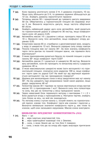 РОЗДІЛ 1. МЕХАНІКА
90
7 (д). Коли пружину розтягнуто силою 2 Н, її довжина становить 10 см.
Якщо силу збільшити до 5 Н, то довжина пружини збільшується до
12 см. Знайдіть довжину нерозтягнутої пружини
8 (д). Тягарець масою 50 г прикріплений до гумового джгута завдовжки
50 см. Обертаючись у горизонтальній площині він видовжує жгут
на 5 см. Визначте жорсткість джгута, якщо частота обертання
60 об/хв.
9 (д). Знайдіть найменший радіус дуги кола автомобіля, який рухається
по горизонтальній дорозі зі швидкістю 36 км/год, якщо коефіцієнт
тертя коліс об дорогу 0,25.
10 (д). Автомобіль масою 14 т, рушаючи з місця, проходить перші 50 м за
10 с. Визначте силу тяги автомобіля, якщо коефіцієнт опору до-
рівнює 0,05.
11 (д). Спортсмен масою 65 кг, стрибаючи з десятиметрової вежі, входить
у воду зі швидкістю 13 м/с. Визначте середню силу опору повітря
12 (д). Похила площина має кут нахилу 30°. За яких значень коефіцієнта
тертя тягти вантаж по похилій площині важче, ніж піднімати його
вертикально?
13 (д). З яким прискоренням рухається брусок по похилій площині з кутом
нахилу 30° якщо коефіцієнт тертя 0,02?
14 (д). Автомобіль масою 2 т рухається зі швидкістю 36 км/год. Визначте
вагу автомобіля, коли він проходить по випуклому мосту з радіусом
кривизни 40 м.
15 (д). З якою максимальною швидкістю може їхати мотоцикліст по гори-
зонтальній площині, описуючи коло радіусом 100 м, якщо коефіці-
єнт тертя гуми по дорозі 0,4? На який кут від вертикалі відхиля-
ється мотоцикліст під час проходження повороту?
16 (д). Доріжка для велосипедних гонок в місці закруглення має кут нахилу
40°. На яку швидкість їзди розраховано такий нахил доріжки, якщо
радіус закруглення 40 м?
17 (в). Гелікоптер масою 30 т піднімає на тросах вертикально вгору вантаж
масою 10 т з прискоренням 1 м/с2
. Визначте силу тяги гелікоптера
та силу, яка діє на гелікоптер у місці приєднання тросів.
18 (в). Через невагомий блок перекинуто мотузку з вантажами 1 т і 2 т.
Блок рухається вгору з прискоренням а. Нехтуючи тертям, знайдіть
тиск блока на вісь, на якій він знаходиться.
19 (в). По легкому клину з кутом нахилу α, котрий лежить на горизонталь-
ній підлозі, ковзає тіло. Коефіцієнт тертя між клином і підлогою µ.
Визначте мінімальне значення коефіцієнта тертя µ1 між тілом та
клином, щоб клин залишався нерухомим. Масою клина знехтувати.
ВИЯВЛЯЄМО ПРЕДМЕТНУ КОМПЕТЕНТНІСТЬ (№3)
1 (п). Вага — це:
А … міра інертних властивостей тіла.
Б … міра гравітаційної взаємодії тіла з Землею.
В … сила, з якою Земля діє на тіло біля її поверхні.
Г … сила, з якою тіло діє на опору або підвіс внаслідок притягання
Землі.
 