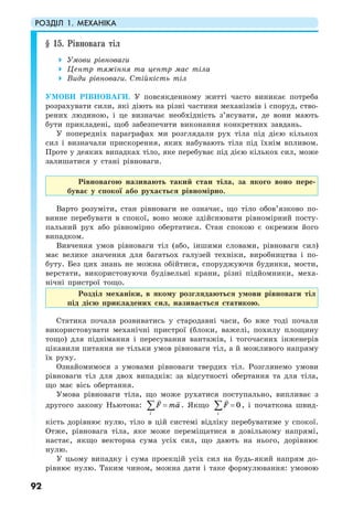 РОЗДІЛ 1. МЕХАНІКА
92
§ 15. Рівновага тіл
Умови рівноваги
Центр тяжіння та центр мас тіла
Види рівноваги. Стійкість тіл
УМОВИ РІВНОВАГИ. У повсякденному житті часто виникає потреба
розрахувати сили, які діють на різні частини механізмів і споруд, ство-
рених людиною, і це визначає необхідність з’ясувати, де вони мають
бути прикладені, щоб забезпечити виконання конкретних завдань.
У попередніх параграфах ми розглядали рух тіла під дією кількох
сил і визначали прискорення, яких набувають тіла під їхнім впливом.
Проте у деяких випадках тіло, яке перебуває під дією кількох сил, може
залишатися у стані рівноваги.
Рівновагою називають такий стан тіла, за якого воно пере-
буває у спокої або рухається рівномірно.
Варто розуміти, стан рівноваги не означає, що тіло обов’язково по-
винне перебувати в спокої, воно може здійснювати рівномірний посту-
пальний рух або рівномірно обертатися. Стан спокою є окремим його
випадком.
Вивчення умов рівноваги тіл (або, іншими словами, рівноваги сил)
має велике значення для багатьох галузей техніки, виробництва і по-
буту. Без цих знань не можна обійтися, споруджуючи будинки, мости,
верстати, використовуючи будівельні крани, різні підйомники, меха-
нічні пристрої тощо.
Розділ механіки, в якому розглядаються умови рівноваги тіл
під дією прикладених сил, називається статикою.
Статика почала розвиватись у стародавні часи, бо вже тоді почали
використовувати механічні пристрої (блоки, важелі, похилу площину
тощо) для піднімання і пересування вантажів, і тогочасних інженерів
цікавили питання не тільки умов рівноваги тіл, а й можливого напряму
їх руху.
Ознайомимося з умовами рівноваги твердих тіл. Розглянемо умови
рівноваги тіл для двох випадків: за відсутності обертання та для тіла,
що має вісь обертання.
Умова рівноваги тіла, що може рухатися поступально, випливає з
другого закону Ньютона:
i
F ma=∑ . Якщо 0
i
F =∑ , і початкова швид-
кість дорівнює нулю, тіло в цій системі відліку перебуватиме у спокої.
Отже, рівновага тіла, яке може переміщатися в довільному напрямі,
настає, якщо векторна сума усіх сил, що дають на нього, дорівнює
нулю.
У цьому випадку і сума проекцій усіх сил на будь-який напрям до-
рівнює нулю. Таким чином, можна дати і таке формулювання: умовою
 