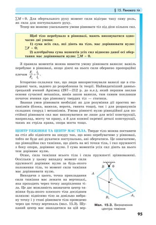 § 15. Рівновага тіл
95
∑М = 0. Для обертального руху момент сили відіграє таку саму роль,
як сила для поступального руху.
Тепер ми можемо узагальнити умови рівноваги тіл під дією кількох сил.
Щоб тіло перебувало в рівновазі, мають виконуватися одно-
часно дві умови:
1) сума всіх сил, які діють на тіло, має дорівнювати нулю:
∑F = 0;
2) алгебраїчна сума моментів усіх сил відносно даної осі обер-
тання має дорівнювати нулю: ∑M = 0.
З правила моментів можна вивести умову рівноваги важеля: важіль
перебуває в рівновазі, якщо діючі на нього сили обернено пропорційні
плечам 1 2
2 1
F l
F l
= .
Історично склалося так, що люди використовували важелі ще в ста-
родавні часи, задовго до розроблення їх теорії. Найвидатніший давньо-
грецький вчений Архімед (287—212 р. до н.е.), який першим заклав
основи сучасної механіки, вивів закон важеля, тим самим поклавши
початок вчення про рівновагу твердих тіл — статики.
Знання умов рівноваги необхідні як для розуміння дії простих ме-
ханізмів (блока, важеля, ворота, гвинта тощо), так і для розрахунків
складних споруд і механізмів. Умова рівності нулю рівнодійної для по-
стійної рівноваги сил має виконуватися не лише для всієї конструкції,
наприклад, мосту чи крану, а й для кожної окремої деталі конструкції,
таких як стріла крана, опора моста тощо.
ЦЕНТР ТЯЖІННЯ ТА ЦЕНТР МАС ТІЛА. Тверде тіло можна поставити
на стіл або підвісити на шнуру так, що воно перебуватиме у рівновазі,
тобто не буде ані рухатися поступально, ані обертатися. Це означатиме,
що рівнодійна сил тяжіння, що діють на всі точки тіла, і сил пружності
з боку опори, дорівнює нулю. І сума моментів усіх сил діють на нього
теж дорівнює нулю.
Отже, сила тяжіння всього тіла і сила пружності зрівноважені.
Оскільки у цьому випадку момент сили
пружності дорівнює нулю за будь-якого
положення тіла, то момент сили тяжіння
має дорівнювати нулю.
Виходячи з цього, точка прикладання
сили тяжіння має лежати на вертикалі,
яка проходить через точку закріплення ті-
ла. Це дає можливість визначити центр тя-
жіння будь-якого плоского тіла дослідним
шляхом: підвісимо тіло за довільно вибра-
ну точку і у стані рівноваги тіла проведемо
через цю точку вертикаль (мал. 15.3). Шу-
каний центр має знаходитися на цій вер-
Мал. 15.3. Визначення
центра тяжіння
B1
C
0B
A1
A
 